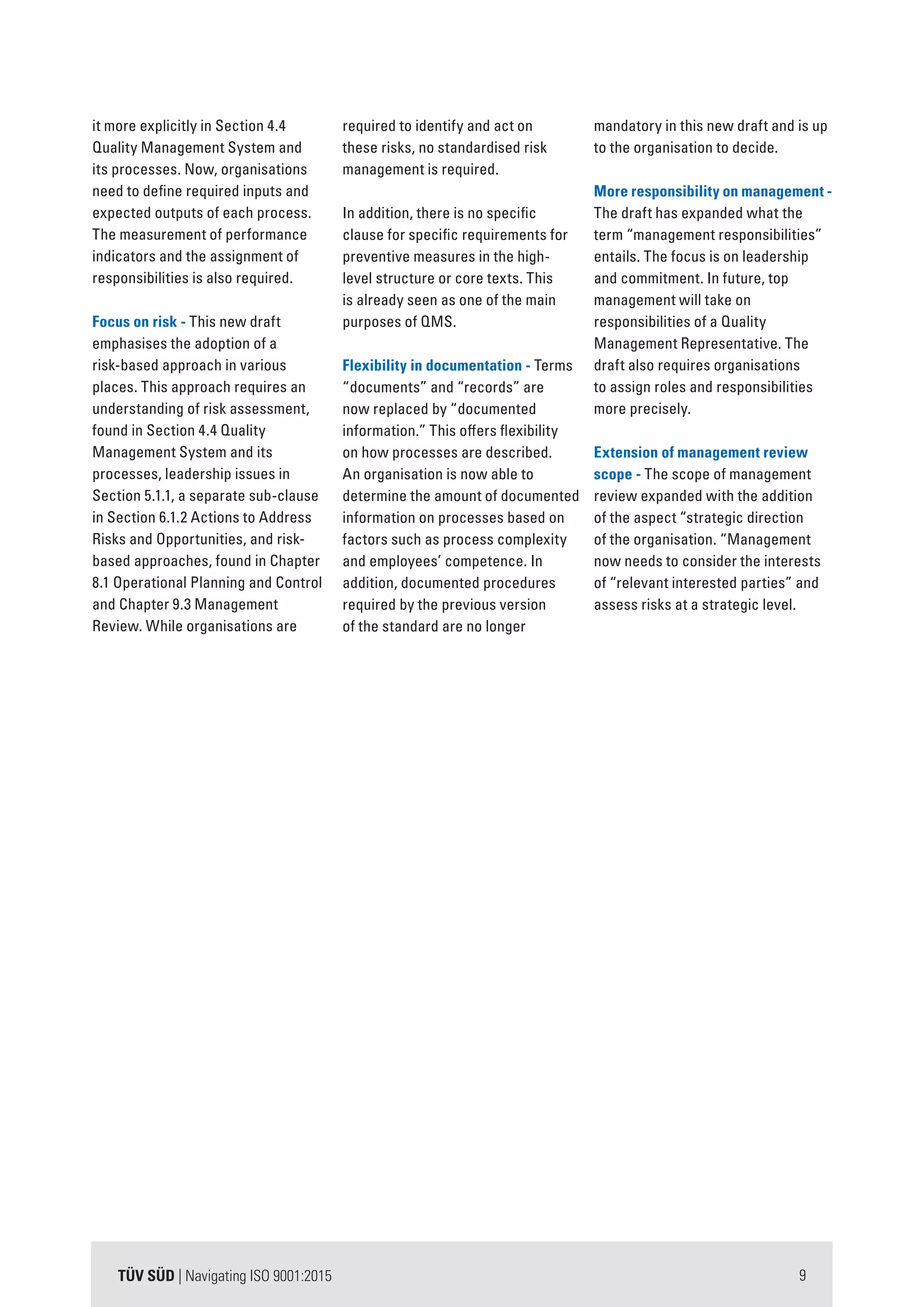 9TÜV SÜD | Navigating ISO 9001:2015
it more explicitly in Section 4.4
Quality Management System and
its processes. Now, organisations
need to define required inputs and
expected outputs of each process.
The measurement of performance
indicators and the assignment of
responsibilities is also required.
Focus on risk - This new draft
emphasises the adoption of a
risk-based approach in various
places. This approach requires an
understanding of risk assessment,
found in Section 4.4 Quality
Management System and its
processes, leadership issues in
Section 5.1.1, a separate sub-clause
in Section 6.1.2 Actions to Address
Risks and Opportunities, and risk-
based approaches, found in Chapter
8.1 Operational Planning and Control
and Chapter 9.3 Management
Review. While organisations are
required to identify and act on
these risks, no standardised risk
management is required.
In addition, there is no specific
clause for specific requirements for
preventive measures in the high-
level structure or core texts. This
is already seen as one of the main
purposes of QMS.
Flexibility in documentation - Terms
“documents” and “records” are
now replaced by “documented
information.” This offers flexibility
on how processes are described.
An organisation is now able to
determine the amount of documented
information on processes based on
factors such as process complexity
and employees’ competence. In
addition, documented procedures
required by the previous version
of the standard are no longer
mandatory in this new draft and is up
to the organisation to decide.
More responsibility on management -
The draft has expanded what the
term “management responsibilities”
entails. The focus is on leadership
and commitment. In future, top
management will take on
responsibilities of a Quality
Management Representative. The
draft also requires organisations
to assign roles and responsibilities
more precisely.
Extension of management review
scope - The scope of management
review expanded with the addition
of the aspect “strategic direction
of the organisation. “Management
now needs to consider the interests
of “relevant interested parties” and
assess risks at a strategic level.
 