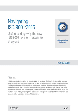 TÜV SÜD
White paper
Navigating
ISO 9001:2015
Understanding why the new
ISO 9001 revision matters to
everyone
Abstract
This whitepaper takes a concise, yet detailed look at the upcoming ISO 9001:2015 revision. The standard,
although still a draft at the point of this writing, includes various changes that impact quality management.
This whitepaper can be used as a primer for organisations looking to implement and certify their quality
management system, and is a valuable resource for those already certified, but want to know how these
new revisions will affect their current system. The fact that over one million certificates[1]
for ISO 9001 have
now been issued globally according to the ISO Survey of Management System Standard Certifications is a
testament to the success and demand of the standard.
 