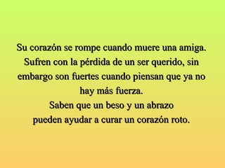 Su corazón se rompe cuando muere una amiga.  Sufren con la pérdida de un ser querido, sin  embargo son fuertes cuando piensan que ya no  hay más fuerza.  Saben que un beso y un abrazo  pueden ayudar a curar un corazón roto.  