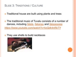 SLIDE 3: TRADITIONS / CULTURE
 Traditional house are built using plants and trees
 The traditional music of Tuvalu consists of a number of
dances, including fatele, fakanau and fakaseasea
https://www.youtube.com/watch?v=hzQdk4nRbTY
 They use shells to build necklaces
 