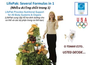 O todo 1)
 LifePak: Several Formulas in 1
     (Nhiề u dưỡ ng chấ t trong
                                esto…
LifePak Provides Nutritional Support
   for All Body Systems & Organs
(LifePak cung cấp hỗ trợ dinh dưỡng cho
 cơ thể và các bộ phận trong cơ thể bạn)




                                           O TOMAR ESTO..

                                           USTED DECIDE….
 