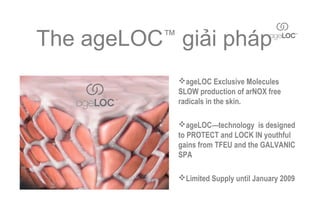 The ageLOC giải pháp
          ™


              ageLOC Exclusive Molecules
              SLOW production of arNOX free
              radicals in the skin.

              ageLOC—technology is designed
              to PROTECT and LOCK IN youthful
              gains from TFEU and the GALVANIC
              SPA

              Limited Supply until January 2009
 