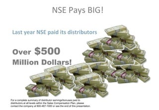 NSE Pays BIG!

 Last year NSE paid its distributors


 Over $500
 Million Dollars!



For a complete summary of distributor earnings/bonuses paid to
distributors at all levels within the Sales Compensation Plan, please
contact the company at 800-487-1000 or see the end of this presentation.
 