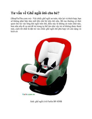 Tư vấn về Ghế ngồi ôtô cho bé?
(ShopTreTho.com.vn) - Với chiếc ghế ngồi an toàn, tiện lợi và thích hợp, bạn
sẽ không phải bận tâm mỗi khi chở bé trên ôtô nữa. Bố mẹ thường có thói
quen ôm trẻ vào lòng khi ngồi trên ôtô, điều này là không an toàn chút nào,
hơn nữa nếu đi xa mà để trẻ trong tư thế ôm như vậy trẻ sẽ không được thoải
mái, cách tốt nhất là đặt trẻ vào chiếc ghế ngồi ôtô phù hợp với cân nặng và
kích cỡ.




                    Ảnh: ghế ngồi ô tô Farlin BF-850B
 