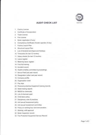AUDIT CHECK
1. Factory License.
2. Certificate of lncorporation.
3. Trade License.
4. Fire License
5. Boiler registration (if any)
6. Competency Certificate of boiler operator (if any)
7. Factory Layout Plan.
8. Structural Layout Plan.
9. List of Declared and Approved Holidays.
10. Trmecards (for last 12 months).
11. Salary sheets (for last 12 months).
12. Leave register.
'13. Maternity leave register.
14. First Aid training.
15. Accident record.
16. Health & Safety committee & proceedings.
'17. Bonus Paid-Last year record.
18. Resignation Letter-Last year record.
19. Company profile.
20. Organization chart.
21. Pay slips.
22. Personal protective Equipment training records.
23. Water testing reports.
24. MSDS for chemicals.
25. List of chemical used.
26. Child labor policy.
27. Disciplinary rules & practices.
28. Anti sexual harassment policy
29 Anti sexual harassment committee
30. Policy on working hour and remuneration.
3'1. Working shift approval
32. Boiler lnspection record.
33. Fire Protection Equipment Service Record
LIST South Asia
Page 1 of 2
 