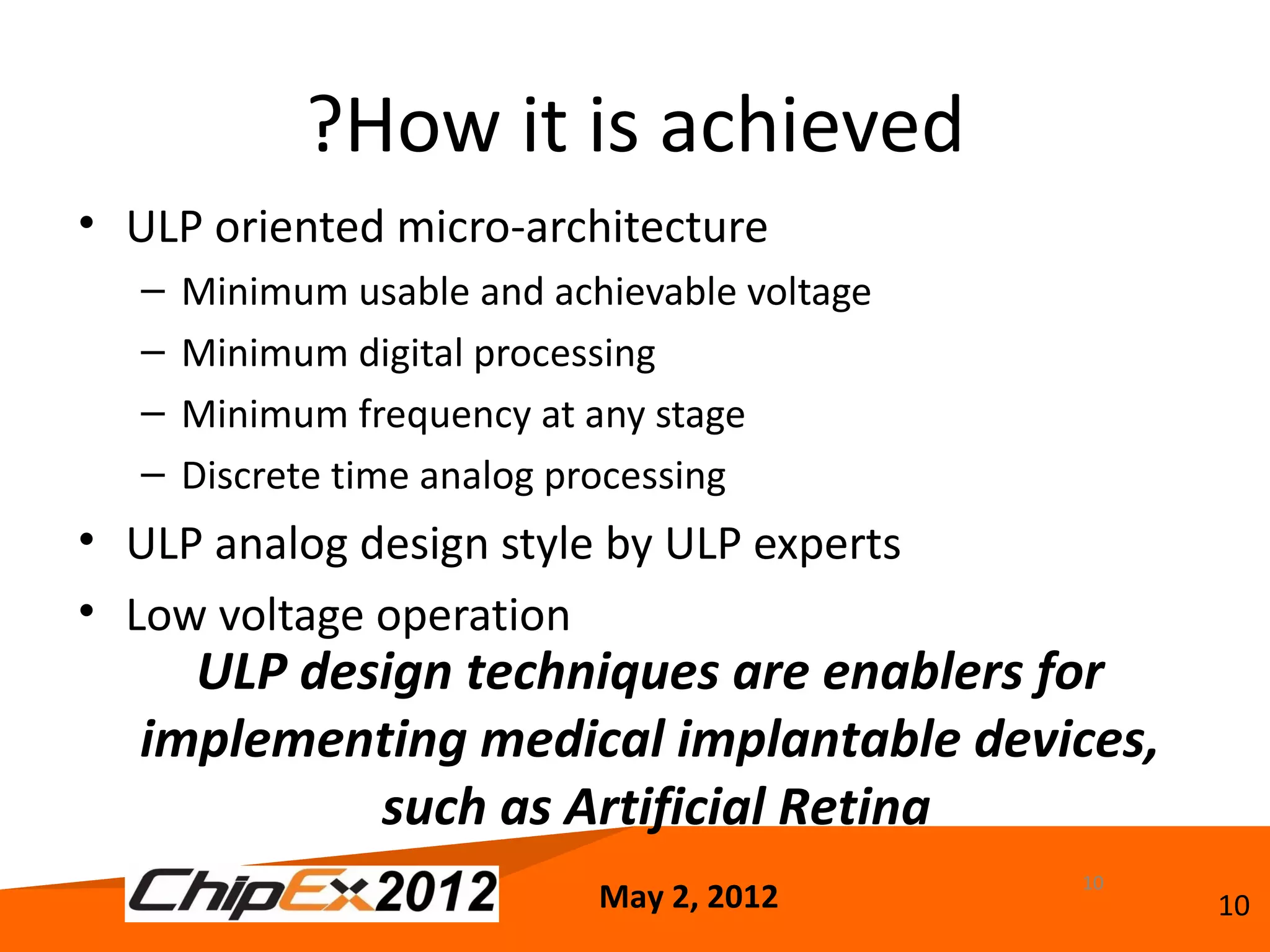 ?How it is achieved
• ULP oriented micro-architecture
   –   Minimum usable and achievable voltage
   –   Minimum digital processing
   –   Minimum frequency at any stage
   –   Discrete time analog processing
• ULP analog design style by ULP experts
• Low voltage operation
     ULP design techniques are enablers for
   implementing medical implantable devices,
            such as Artificial Retina
                                               10
                             May 2, 2012            10
 
