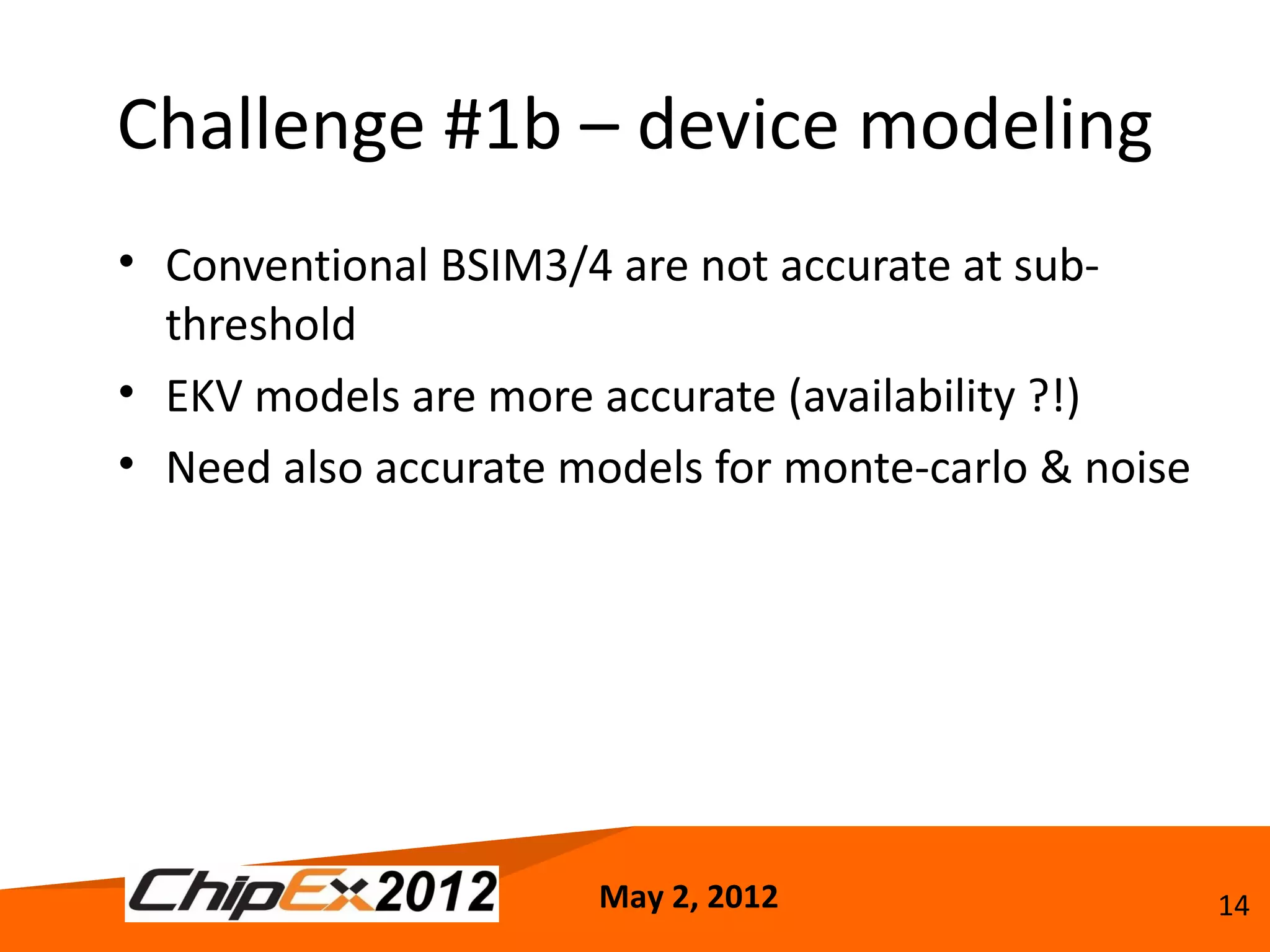 Challenge #1b – device modeling
• Conventional BSIM3/4 are not accurate at sub-
  threshold
• EKV models are more accurate (availability ?!)
• Need also accurate models for monte-carlo & noise




                      May 2, 2012                     14
 