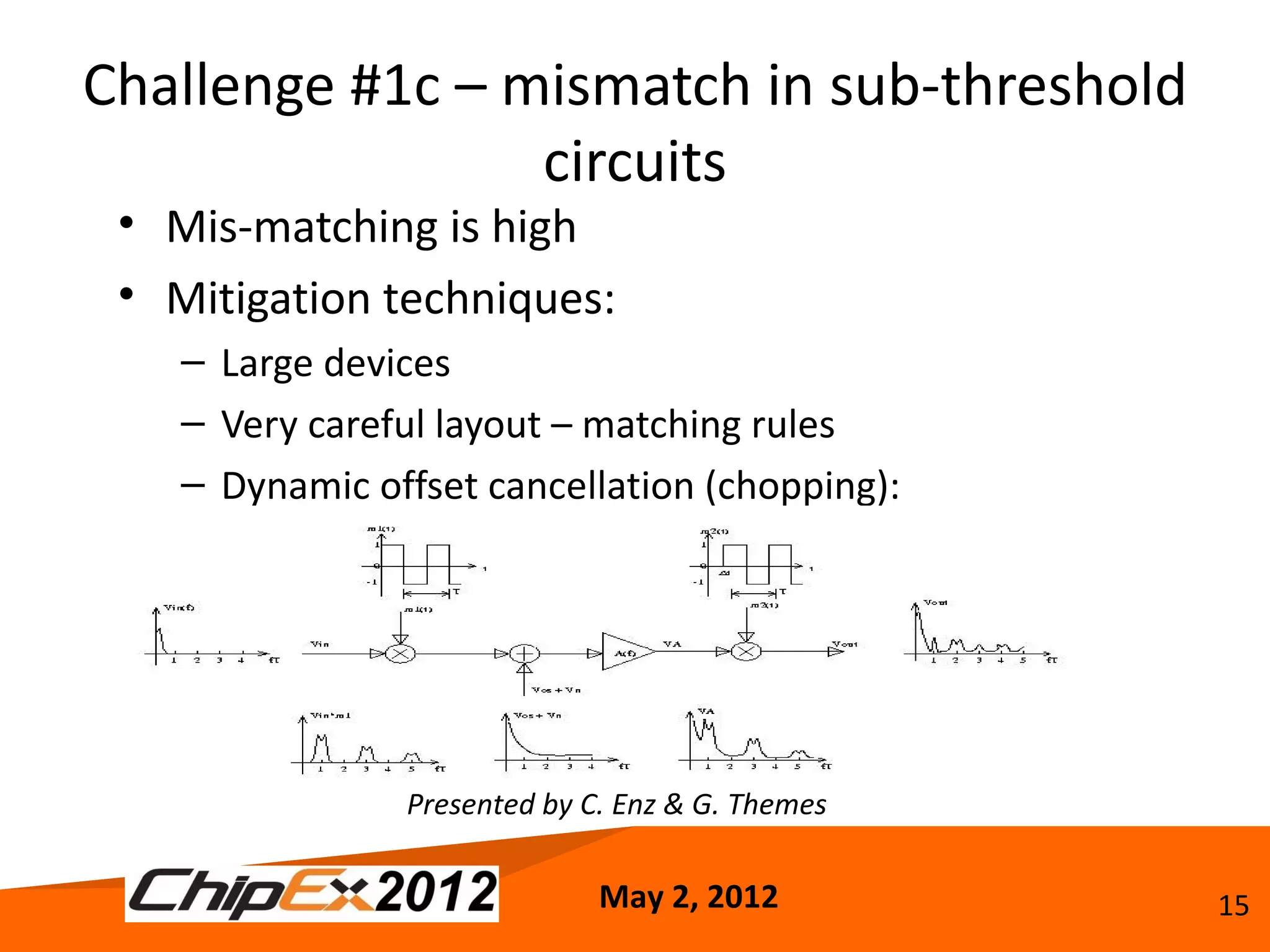 Challenge #1c – mismatch in sub-threshold
                 circuits
 • Mis-matching is high
 • Mitigation techniques:
    – Large devices
    – Very careful layout – matching rules
    – Dynamic offset cancellation (chopping):




                Presented by C. Enz & G. Themes

                              May 2, 2012         15
 