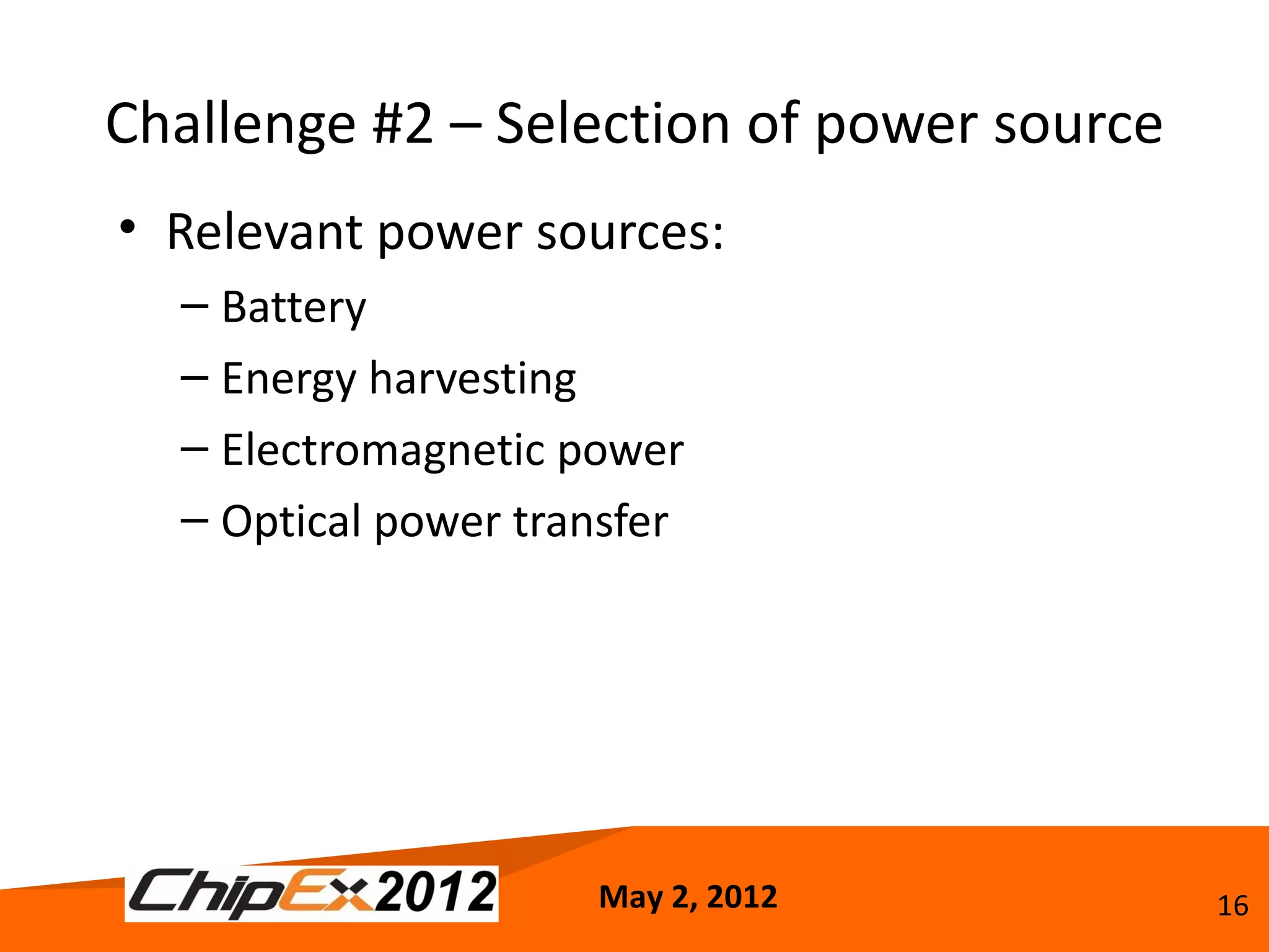 Challenge #2 – Selection of power source
• Relevant power sources:
  – Battery
  – Energy harvesting
  – Electromagnetic power
  – Optical power transfer




                     May 2, 2012           16
 