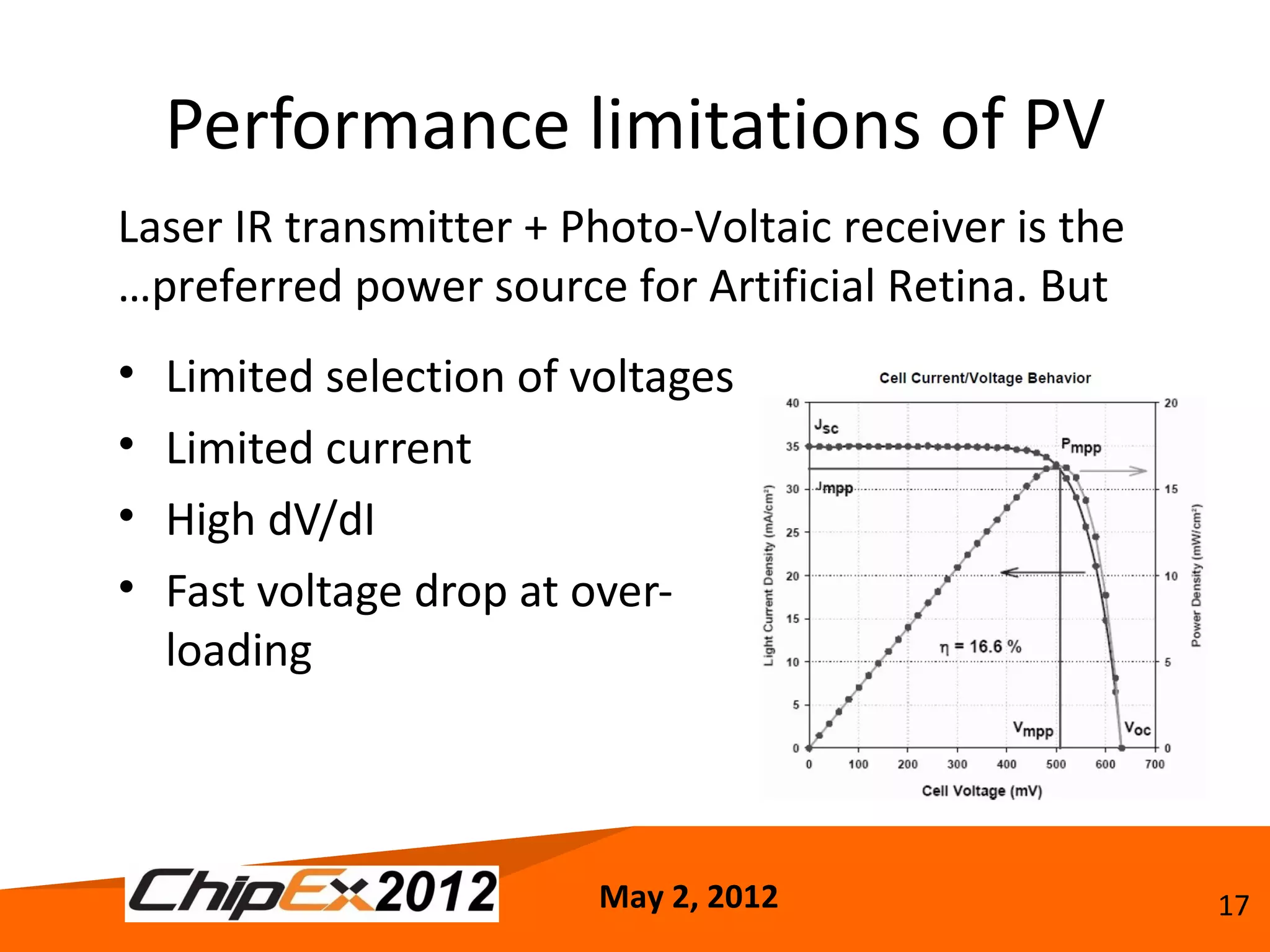 Performance limitations of PV
Laser IR transmitter + Photo-Voltaic receiver is the
…preferred power source for Artificial Retina. But
•   Limited selection of voltages
•   Limited current
•   High dV/dI
•   Fast voltage drop at over-
    loading



                          May 2, 2012                  17
 