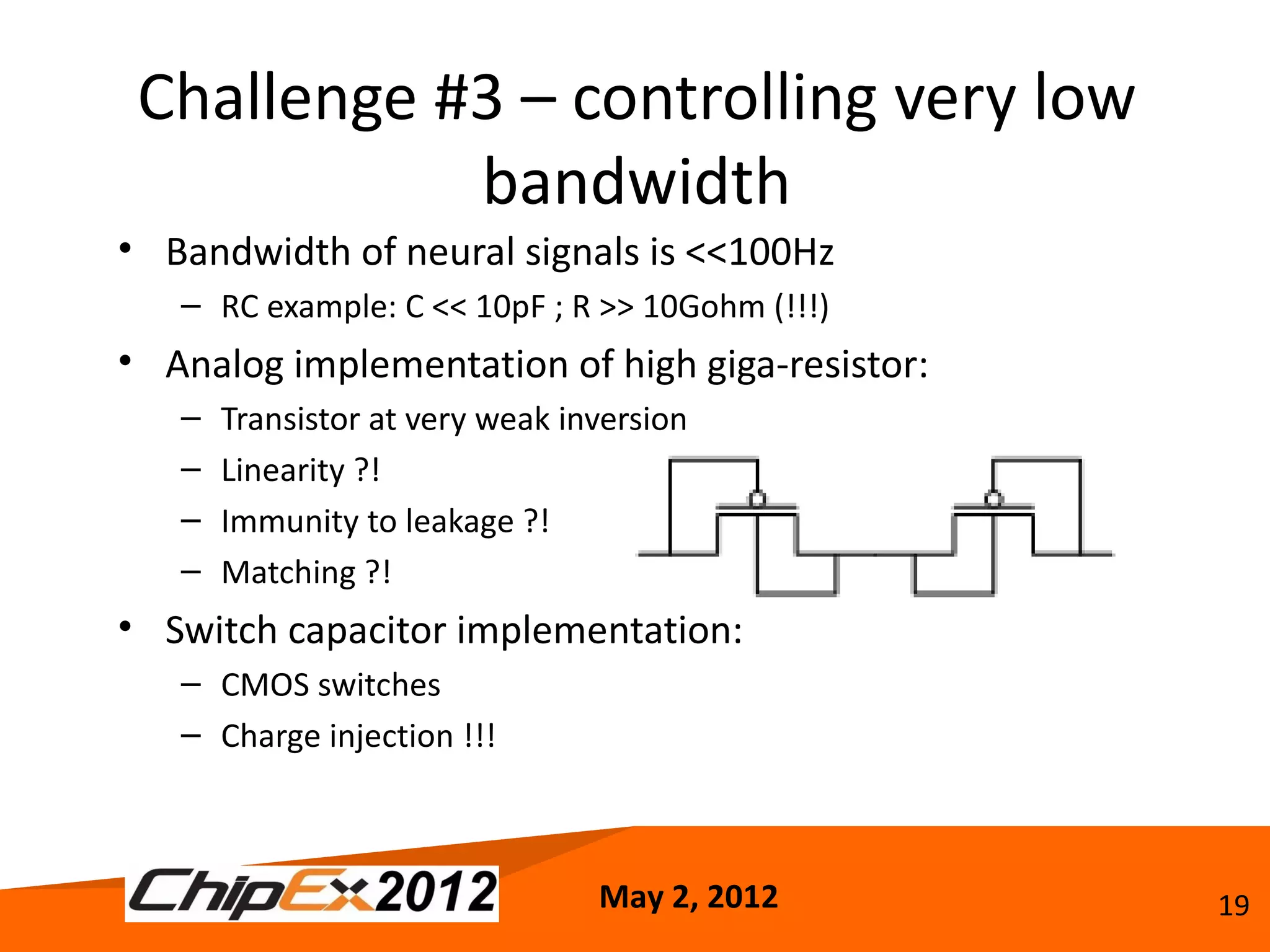 Challenge #3 – controlling very low
            bandwidth
• Bandwidth of neural signals is <<100Hz
   – RC example: C << 10pF ; R >> 10Gohm (!!!)
• Analog implementation of high giga-resistor:
   –   Transistor at very weak inversion
   –   Linearity ?!
   –   Immunity to leakage ?!
   –   Matching ?!
• Switch capacitor implementation:
   – CMOS switches
   – Charge injection !!!



                                 May 2, 2012     19
 