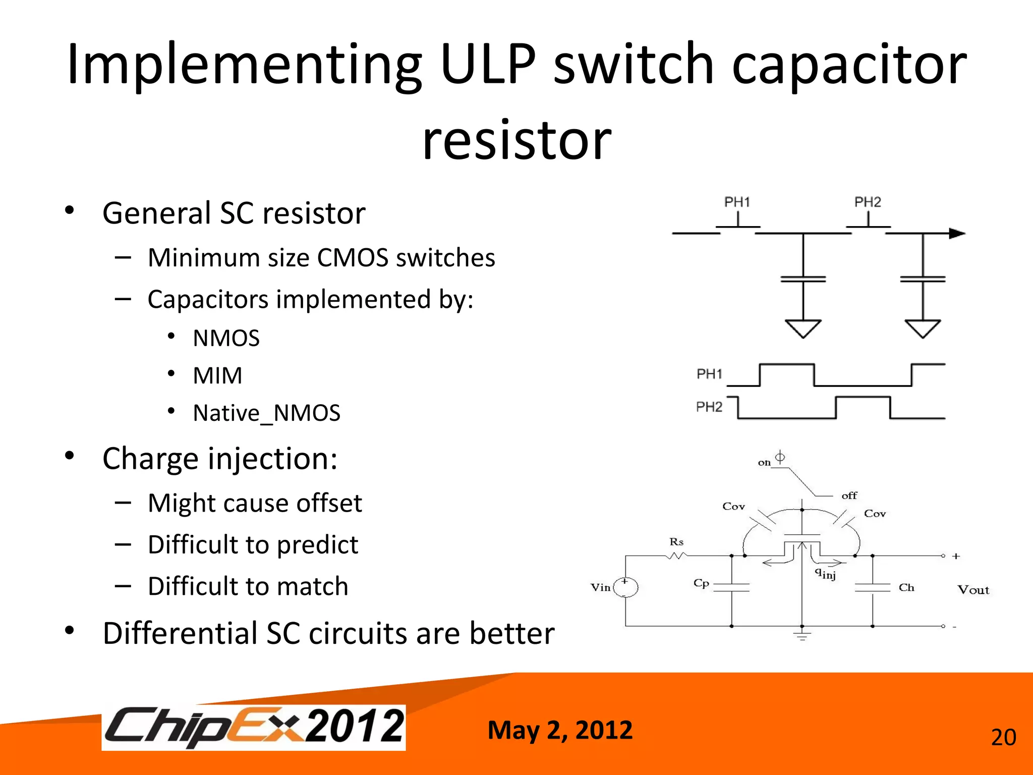 Implementing ULP switch capacitor
            resistor
• General SC resistor
   – Minimum size CMOS switches
   – Capacitors implemented by:
       • NMOS
       • MIM
       • Native_NMOS
• Charge injection:
   – Might cause offset
   – Difficult to predict
   – Difficult to match
• Differential SC circuits are better

                               May 2, 2012   20
 