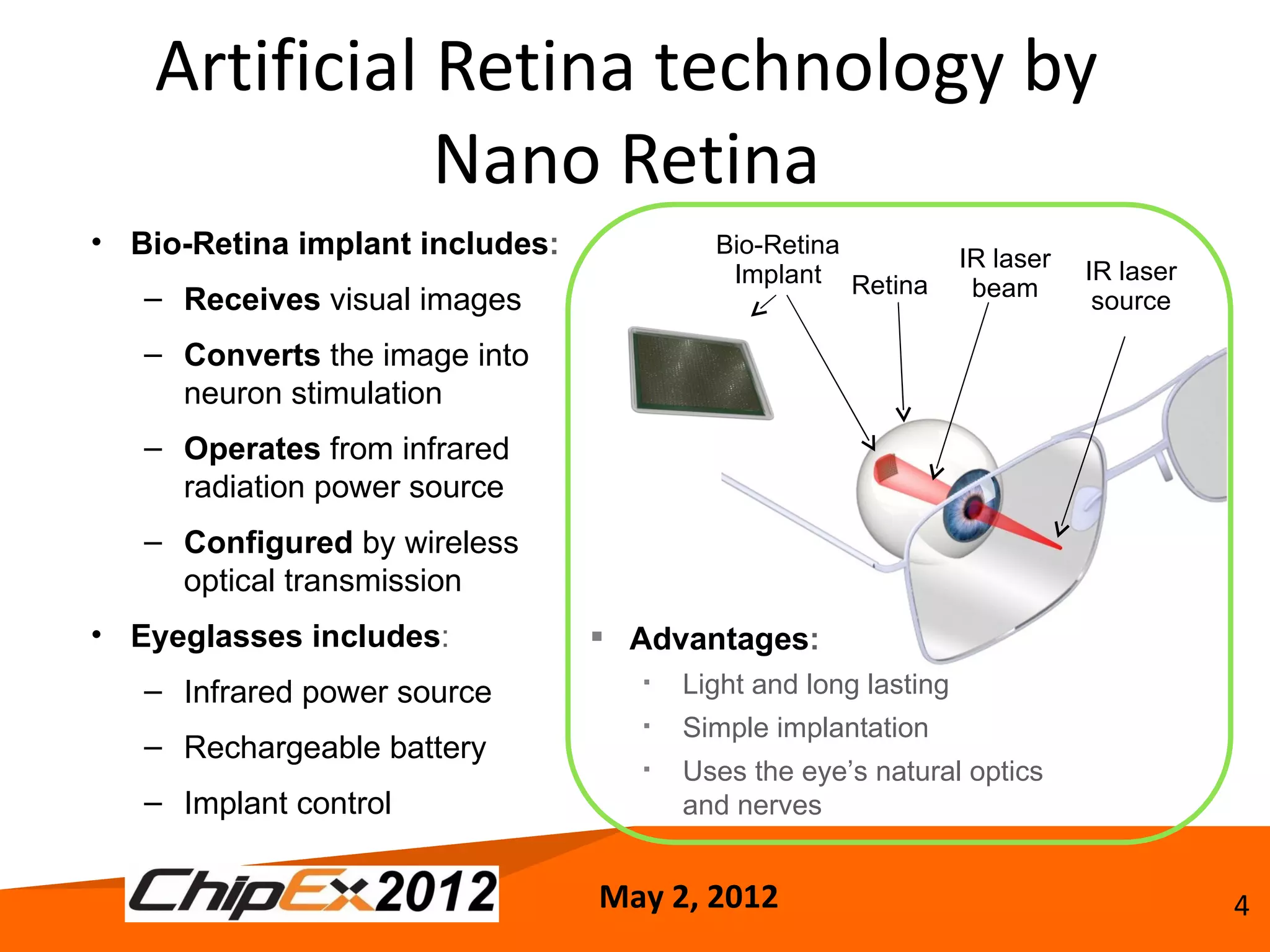 Artificial Retina technology by
               Nano Retina
• Bio-Retina implant includes:           Bio-Retina
                                                                IR laser
                                          Implant Retina                   IR laser
   – Receives visual images                                      beam       source

   – Converts the image into
     neuron stimulation
   – Operates from infrared
     radiation power source
   – Configured by wireless
     optical transmission
• Eyeglasses includes:            Advantages:
   – Infrared power source            Light and long lasting
                                      Simple implantation
   – Rechargeable battery
                                      Uses the eye’s natural optics
   – Implant control                   and nerves


                                 May 2, 2012                                          4
 