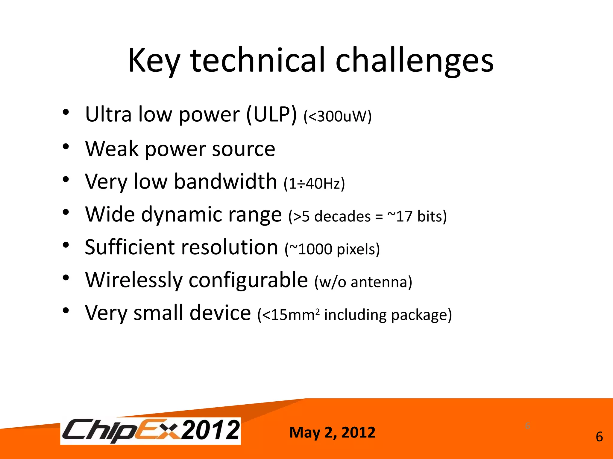 Key technical challenges
•   Ultra low power (ULP) (<300uW)
•   Weak power source
•   Very low bandwidth (1÷40Hz)
•   Wide dynamic range (>5 decades = ~17 bits)
•   Sufficient resolution (~1000 pixels)
•   Wirelessly configurable (w/o antenna)
•   Very small device (<15mm2 including package)



                                                   6
                            May 2, 2012                6
 