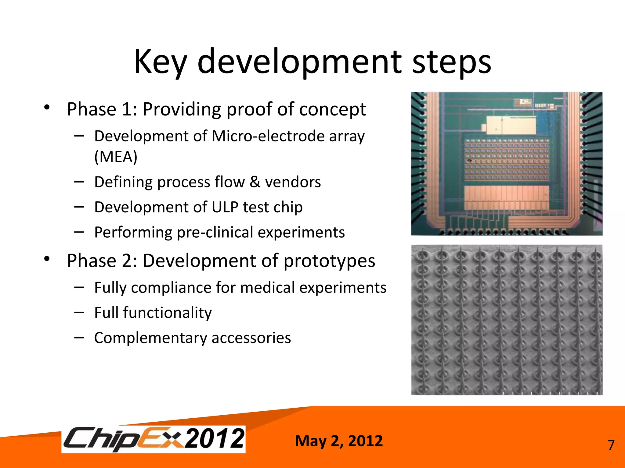 Key development steps
• Phase 1: Providing proof of concept
   – Development of Micro-electrode array
     (MEA)
   – Defining process flow & vendors
   – Development of ULP test chip
   – Performing pre-clinical experiments
• Phase 2: Development of prototypes
   – Fully compliance for medical experiments
   – Full functionality
   – Complementary accessories




                                May 2, 2012     7
 