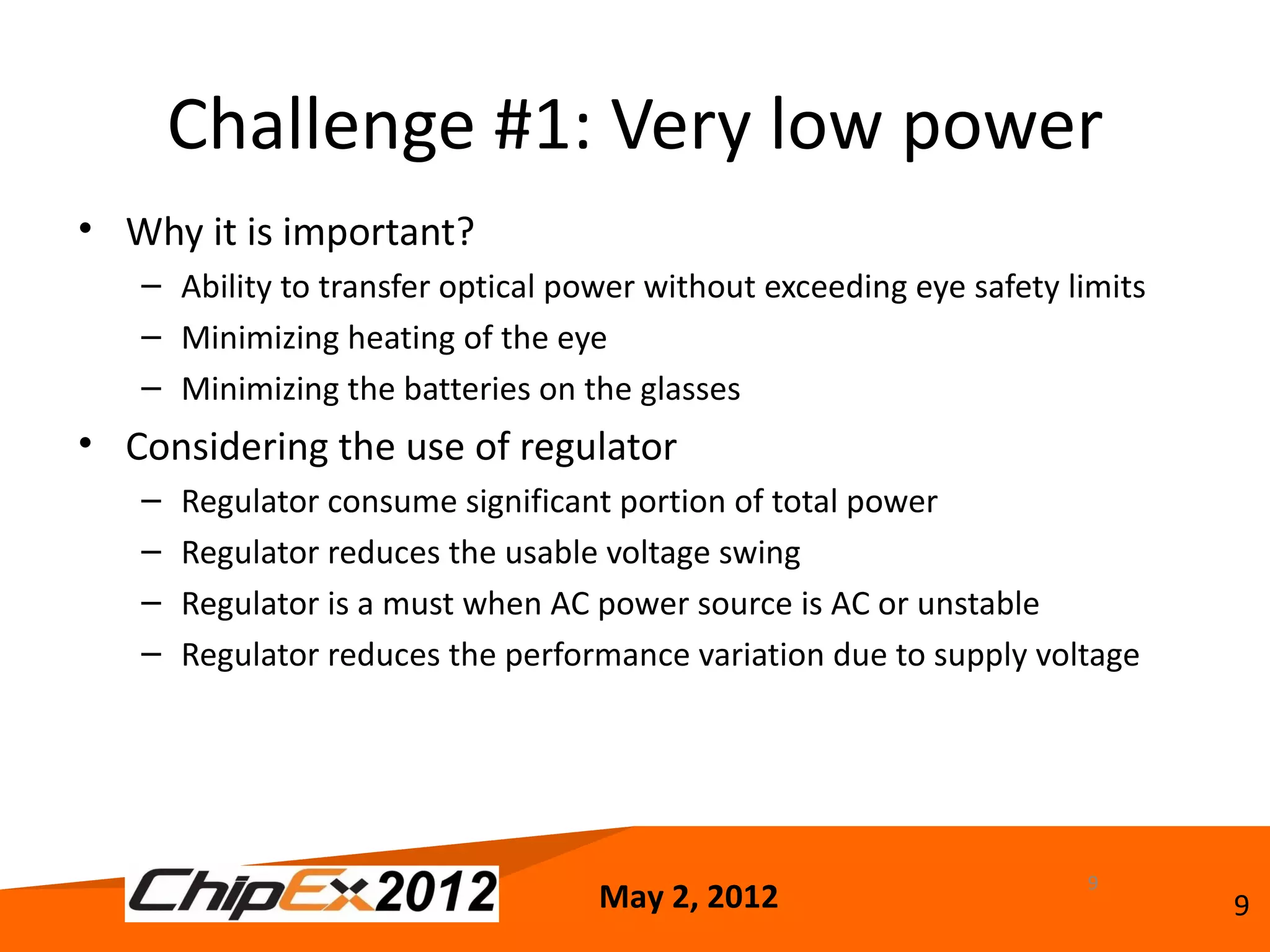 Challenge #1: Very low power
• Why it is important?
   – Ability to transfer optical power without exceeding eye safety limits
   – Minimizing heating of the eye
   – Minimizing the batteries on the glasses
• Considering the use of regulator
   –   Regulator consume significant portion of total power
   –   Regulator reduces the usable voltage swing
   –   Regulator is a must when AC power source is AC or unstable
   –   Regulator reduces the performance variation due to supply voltage




                                                                     9
                                   May 2, 2012                               9
 