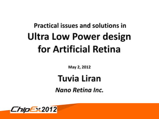 Practical issues and solutions in
Ultra Low Power design
  for Artificial Retina
             May 2, 2012

         Tuvia Liran
        Nano Retina Inc.


                May 2, 2012          1
 
