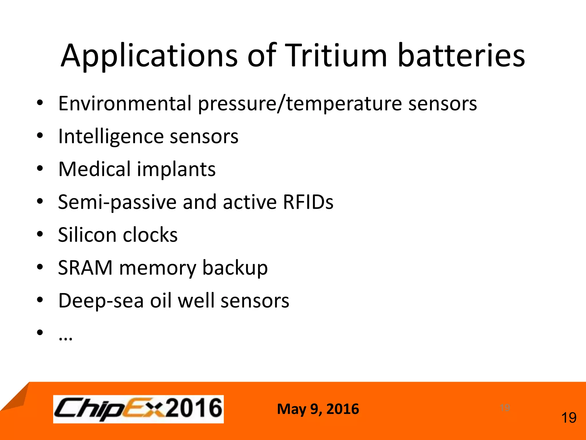 May 9, 2016
19
Applications of Tritium batteries
• Environmental pressure/temperature sensors
• Intelligence sensors
• Medical implants
• Semi-passive and active RFIDs
• Silicon clocks
• SRAM memory backup
• Deep-sea oil well sensors
• …
19
 