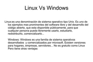 Linux Vs Windows Linux:es una denominación de sistema operativo tipo Unix. Es uno de los ejemplos mas prominentes del software libre y del desarrollo del código abierto, que esta disponible públicamente, para que cualquier persona pueda libremente usarlo, estudiarlo, redistribuirlo, comercializarlo... Windows: Windows es una familia de sistema operativos desarrollados  y comercializados por microsoft. Existen versiones para hogares, empresas, servidores... No es gratuito como Linux Pero tiene otras ventajas  