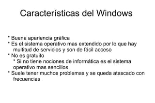 Características del Windows  * Buena apariencia gráfica  * Es el sistema operativo mas extendido por lo que hay multitud de servicios y son de fácil acceso * No es gratuito * Si no tiene nociones de informática es el sistema operativo mas sencillos * Suele tener muchos problemas y se queda atascado con frecuencias  
