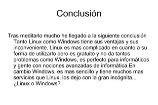 Conclusión Tras meditarlo mucho he llegado a la siguiente conclusión Tanto Linux como Windows tiene sus ventajas y sus inconveniente. Linux es mas complicado en cuanto a su forma de utilizarlo pero es gratuito y no da tantos problemas como Windows, es perfecto para informáticos y gente con nociones avanzadas de informática En cambio Windows, es mas sencillo y tiene muchos mas servicios que Linux, los dejo con la gran incógnita... ¿Linux o Windows? 