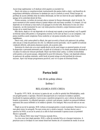 Acest timp suplimentar va fi dedicat citirii paşilor şi exersării lor.
Dacă veţi urma cu conştiinciozitate instrucţiunile din partea întâi a căştii, veţi beneficia de
majoritatea abilităţilor referitoare la sănătate pe care le conferă şi cursul. Puteţi începe să
profitaţi de aceste abilităţi chiar de mâine dimineaţă, iar într-un interval de şase săptămâni veţi
ajunge să le controlaţi destul de bine.
Pentru aceasta, va trebui să exersaţi câteva minute în fiecare dimineaţă, când vă treziţi. În
acest moment al zilei sunteţi relaxat şi puteţi obţine cele mai bune rezultate. Cu timpul, vă veţi
deprinde să vă relaxaţi şi mai mult şi să ajungeţi la nivelul alfa. Relaxarea în sine are efect
terapeutic, iar din momentul în care veţi iniţia practica relaxării, corpul dumneavoastră va
începe să se simtă foarte bine.
Mai târziu, după ce vă veţi deprinde să vă relaxaţi mai repede şi mai profund, veţi fi capabil
să folosiţi starea alfa pentru a vă programa creierul, la fel cum aţi face-o cu un computer, veţi
putea modifica unele simptome fizice nedorite şi veţi putea remedia orice stare fizică
supărătoare.
Dacă vreţi, citiţi cartea până la sfârşit, dar apoi reveniţi şi faceţi cele patruzeci de şedinţe,
câte una pe zi timp de patruzeci de zile. La sfârşitul acestei perioade, veţi fi capabil să realizaţi
vindecări dificile, atât pentru dumneavoastră, cât şi pentru alţii.
Instruirea în clasă este ceva mai rapidă decât cea de unul singur cu ajutorul pentru că aveţi
la dispoziţie o persoană antrenată care vă ajută să vă relaxaţi şi vă citeşte procedeele destinate a
vă aduce în starea de relaxare profundă. Dacă veţi folosi doar cartea, va trebui să deschideţi
ochii pentru a citi aceste pasaje, stânjenind în acest fel relaxarea. Totuşi, veţi deprinde tehnica
în patruzeci de şedinţe matinale, astfel încât să puteţi atinge nivelul profund de relaxare
necesar. Apoi veţi începe programarea pozitivă, care vă va ajuta să eliminaţi boala.
Partea întâi
Cele 40 de şedinţe zilnice
Şedinţa 1
RELAXAREA ESTE CHEIA
În aprilie 1975, M.B., de treizeci şi patru de ani, se afla în spitalul din Philadelphia, unde
era pregătit pentru o operaţie. Doctorii descoperiseră că o tumoare la măduva spinării,
localizată în regiunea gâtului, îi provocase o paralizie progresivă, care-i afecta de două luni
braţele şi picioarele. La sfârşitul operaţiei, a primit veşti proaste: medicii nu putuseră înlătura
tumoarea din cauza infiltrării ei în măduva spinării. Era malignă. Mai avea de trăit un an sau
doi.
După un an de la operaţie, M.B. trebuia să meargă pentru o nouă examinare. Doctorul nu i-a
mai găsit nimic în neregulă. Nu mai exista nici o urmă a tumorii. Acelaşi doctor care-i
spusese lui M.B. cu un an în urmă că se afla în fază terminală îi spunea acum că probabil
făcuse o greşeală.
Dar ce făcuse M.B. între timp? Folosise metoda Silva.
La circa zece luni după operaţie, M.B. a aflat de metoda Silva şi a început instruirea. A
practicat ceea ce învăţase la curs numai două luni înainte de a fi examinat de medic la un an
 