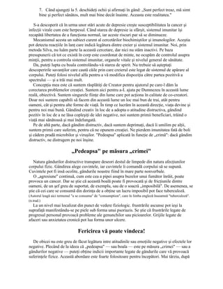 7. Când ajungeţi la 5. deschideţi ochii şi afirmaţi în gând: „Sunt perfect treaz, mă simt
bine şi perfect sănătos, mult mai bine decât înainte. Aceasta este realitatea."
S-a descoperit că în urma unor stări acute de depresie creşte susceptibilitatea la cancer şi
infecţii virale cum este herpesul. Când starea de depresie ia sfârşit, sistemul imunitar îşi
recapătă libertatea de a funcţiona normal, iar aceste riscuri par să se diminueze.
Mecanismul acesta un subiect curent al cercetărilor biochimiştilor şi imunologilor. Aceştia
pot detecta reacţiile în lanţ care indică legătura dintre creier şi sistemul imunitar. Noi, prin
metoda Silva, nu luăm parte la această cercetare, dar nici nu stăm inactivi. Pe baza
presupunerii că tot ce există în corp este coordonat de minte, ne ocupăm de controlul asupra
minţii, pentru a controla sistemul imunitar, organele vitale şi nivelul general de sănătate.
Da, puteţi lupta cu boala controlându-vă starea de spirit. Nu trebuie să aşteptaţi
descoperirile savanţilor care caută căile prin care creierul este legat de sistemul de apărare al
corpului. Puteţi folosi nivelul alfa pentru a vă modifica dispoziţia către partea pozitivă a
spectrului — şi a trăi mai mult.
Concepţia mea este că suntem răsplătiţi de Creator pentru ajutorul pe care-l dăm la
corectarea problemelor creaţiei. Suntem aici pentru a-L ajuta pe Dumnezeu în această lume
reală, obiectivă. Suntem singurele fiinţe din lume care pot acţiona în calitate de co-creatori.
Doar noi suntem capabili să facem din această lume un loc mai bun de trai, atât pentru
oameni, cât şi pentru alte forme de viaţă. În timp ce lucrăm în această direcţie, viaţa devine şi
pentru noi mai bună. Gândind creativ în loc de a adopta o atitudine distructiva, gândind
pozitiv în loc de a ne lăsa copleşiţi de idei negative, noi suntem primii beneficiari, trăind o
viaţă mai sănătoasă şi mai îndelungată.
Pe de altă parte, dacă gândim distructiv, dacă suntem deprimaţi, dacă îi umilim pe alţii,
suntem primii care suferim, pentru că ne opunem creaţiei. Ne pierdem imunitatea fată de boli
şi cădem pradă microbilor şi viruşilor. "Pedeapsa" aplicată în funcţie de „crimă": dacă gândim
distructiv, ne distrugem pe noi înşine.
„Pedeapsa" pe măsura „crimei"
Natura gândurilor distructive transpare deseori destul de limpede din natura afecţiunilor
corpului fizic. Gândirea alege cuvintele, iar cuvintele îi comandă corpului să se supună.
Cuvintele pot fi insă ocolite, gândurile noastre fiind în mare parte nonverbale.
O „agresiune" continuă, cum este cea a pipei asupra buzelor unui fumător înrăit, poate
provoca un cancer. Dar se ştie că această boală poate fi provocată şi de fricţiunile dintre
oameni, de un şef greu de suportat, de exemplu, sau de o soacră „imposibilă". De asemenea, se
ştie că cei care se consumă din dorinţa de a obţine un lucru imposibil pot face tuberculoză.
(Autorul leagă aici termenul "a se consuma" de "consumption", care în limba engleză înseamnă "tuberculoză".
(n.trad.)
La un nivel mai localizat din punct de vedere fiziologic. frustrările ascunse pot ieşi la
suprafaţă manifestându-se pe piele sub forma unui psoriazis. Se ştie că frustrările legate de
progresul personal provoacă probleme ale genunchilor sau picioarelor. Grijile legate de
afaceri sau anxietatea cronică pot lua forma unor ulcere.
Fericirea vă poate vindeca!
De obicei nu este greu de făcut legătura intre atitudinile sau emoţiile negative şi efectele lor
negative. Plecând de la ideea că „pedeapsa" — sau boala — este pe măsura „crimei" — sau a
gândurilor negative — puteţi obţine indicii importante legate de gândurile care vă provoacă
suferinţele fizice. Această abordare este foarte folositoare pentru începători. Mai târziu, după
 