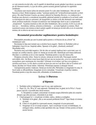 ce veţi controla nivelul alfa, veţi fi capabil să identificaţi aceste gânduri mai direct, nu numai
pe ale dumneavoastră, ci şi pe ale altora, pentru aceasta găsind explicaţii în capitolele
următoare.
Ascultarea unei muzici pline de armonie poate fi o cale către însănătoşire. Alte căi sunt
bucuria şi râsul. Mulţi terapeuţi conduc "seminare pentru râs" în beneficiul persoanelor cu boli
grave. De când Norman Cousins, pe atunci editorul lui Saturday Review, s-a vindecat de o
boală pe care doctorii o considerau incurabilă, părăsind spitalul şi cazându-se la un hotel, unde
s-a înconjurat de cărţi cu caricaturi, de înregistrări cu râsete şi de alte distracţii care antrenau
râsul, profesia medicala a început să analizeze mai îndeaproape râsul ca pe o componentă
„terapeutică". Aş putea enumera şi alte căi către însănătoşire, dar şi acestea, la fel ca şi cele de
mai sus — încrederea, iubirea, armonia şi distracţia — au toate legătură cu mintea. Dacă
numitorul comun este mintea şi dacă sunteţi capabil să intraţi pe nivelul alfa şi să vă controlaţi
mintea, de ce altceva aţi mai avea nevoie?
Rezumatul procedeelor suplimentare pentru însănătoşire
Principalele procedee pe care le puteţi aplica pentru a vă bucura de un.,climat" de
însănătoşire sunt:
Rezistenţa în faţa unei tentaţii sau a oricărui lucru negativ. Opriţi-vă. Închideţi ochii şi
îndreptaţi-i încet în sus. Inspiraţi adânc. Spuneţi-vă în gând: „Anulează, anulează".
Deschideţi ochii.
Încetarea unei activităţi negative. Ori de câte ori sunteţi implicat într-o activitate care vă
trezeşte un conflict interior, opriţi-vă. Intraţi pe nivelul alfa. Identificaţi activitatea dubioasă.
Decideţi s-o anihilaţi şi să n-o mai repetaţi. Număraţi pentru a ieşi din starea alfa.
Disiparea stresului zilnic. Seara la culcare, intraţi pe nivelul alfa. Parcurgeţi mental
activităţile zilei. Aţi făcut vreun lucru lipsit de tact sau nu tocmai etic, ceva ce ar putea duce la
acumularea unor sentimente de vinovăţie? Afirmaţi-vă că mâine veţi face ceva pentru a
rectifica acel lucru. La fel, dacă a existat un lucru pe care nu l-aţi făcut, deşi ar fi trebuit să-l
faceţi, decideţi să-l faceţi mâine. Adormiţi. Dimineaţa repetaţi şi alungaţi stresul.
Autoajutorarea pentru vindecare. Intraţi pe nivelul alfa. Pătrundeţi cu imaginaţia în corp, în
locul unde se află problema. Imaginaţi-vă că o remediaţi. Vizualizaţi-vă perfect sănătos.
Număraţi pentru a ieşi din starea alfa, afirmându-vă însănătoşirea.
Şedinţa 16 Durerea
şi hipnoza
1. Închideţi ochii şi îndreptaţi-i uşor în sus, spre sprâncene.
2. Paşii 2A, 3A, 3B şi 3C sunt opţionali. Număraţi lent, în gând, de la 50 la 1. Faceţi
pauze cam de o secundă intre două numere.
A. Începând cu scalpul, concentraţi-vă atenţia asupra diferitelor părţi ale corpului
dinspre cap către picioare, relaxându-le pe rând.
3. Când ajungeţi la 1, vizualizaţi-vă tânăr, radios, sănătos şi atrăgător.
A. Întrebaţi-vă în gând: „De ce am această problemă fizică?" Apoi lăsaţi-vă mintea
să caute.
B. Când vă veţi gândi la o persoană anume, imaginaţi-vă acea persoană.
C. Imaginaţi-vă că vă iertaţi reciproc. Apoi vizualizaţi-vă cum vă îmbrăţişaţi, vă
strângeţi măna, zâmbiţi şi daţi aprobator din cap. Simţiţi-vă bine pentru că faceţi
aceste lucruri.
 