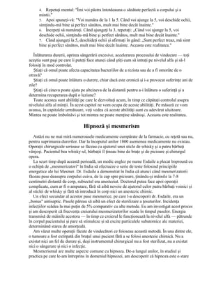 4. Repetaţi mental: "Îmi voi păstra întotdeauna o sănătate perfectă a corpului şi a
mintii."
5. Apoi spuneţi-vă: "Voi număra de la 1 la 5. Când voi ajunge la 5, voi deschide ochii,
simţindu-mă bine şi perfect sănătos, mult mai bine decât înainte."
6. Începeţi să număraţi. Când ajungeţi la 3, repetaţi: „Când voi ajunge la 5, voi
deschide ochii, simţindu-mă bine şi perfect sănătos, mult mai bine decât înainte."
7. Când ajungeţi la 5, deschideţi ochii şi afirmaţi în gând: „Sunt perfect treaz, mă simt
bine şi perfect sănătos, mult mai bine decât înainte. Aceasta este realitatea."
Înlăturarea durerii, oprirea sângerării excesive, accelerarea procesului de vindecare — toţi
aceştia sunt paşi pe care îi puteţi face atunci când ştiţi cum să intraţi pe nivelul alfa şi să-l
folosiţi în mod controlat.
Ştiaţi că omul poate afecta capacitatea bacteriilor de a rezista sau de a fi omorâte de o
otravă?
Ştiaţi că omul poate înlătura o durere, chiar dacă este cronică şi i-a provocat suferinţe ani de
zile?
Ştiaţi că cineva poate ajuta pe altcineva de la distantă pentru a-i înlătura o suferinţă şi a
determina recuperarea după o leziune?
Toate acestea sunt abilităţi pe care le dezvoltaţi acum, în timp ce căpătaţi controlul asupra
nivelului alfa al minţii. În acest capitol ne vom ocupa de aceste abilităţi. Pe măsură ce vom
avansa, în capitolele următoare, veţi vedea că aceste abilităţi sunt cu adevărat uluitoare.
Mintea ne poate îmbolnăvi şi tot mintea ne poate menţine sănătoşi. Aceasta este realitatea.
Hipnoză şi mesmerism
Astăzi nu ne mai miră numeroasele medicamente cumpărate de la farmacie, cu reţetă sau nu,
pentru suprimarea durerilor. Dar la începutul anilor 1800 asemenea medicamente nu existau.
Operaţii chirurgicale serioase se făceau cu ajutorul unei sticle de whisky şi a patru bărbaţi
vânjoşi. Pacientul bea whisky-ul, bărbaţii îl ţineau bine de braţe şi de picioare şi chirurgul
opera.
La scurt timp după această perioadă, un medic englez pe nume Esdaile a plecat împreună cu
o echipă de „mesmerizatori" în India să efectueze o serie de teste folosind principiile
energetice ale lui Mesmer. Dr. Esdaile a demonstrat în India că atunci când mesmerizatorii
făceau pase deasupra corpului cuiva, de la cap spre picioare, ţinându-şi mâinile la 7-8
centimetri distantă de corp, subiectul era anesteziat. Doctorul putea face apoi operaţii
complicate, cum ar fi o amputare, fără să aibă nevoie de ajutorul celor patru bărbaţi voinici şi
al sticlei de whisky şi fără să introducă în corp nici un anestezic chimic.
Un efect secundar al acestor pase mesmerice, pe care l-a descoperit dr. Esdaile, era un
„bonus" antiseptic. Pasele păreau să aibă un efect de sterilizare a ţesuturilor. Incidenţa
infecţiilor scădea la mai puţin de 5% comparativ cu alte metode. Eu am investigat acest proces
şi am descoperit că frecvenţa creierului mesmerizatorilor scade în timpul paselor. Energia
transmisă de mâinile acestora — în timp ce creierul le funcţionează la nivelul alfa — pătrunde
în corpul pacientului şi pare să stimuleze şi să excite particulele subatomice ale materiei,
determinând starea de amorţeală.
Am văzut multe operaţii făcute de vindecători ce foloseau această metodă. În una dintre ele,
o tumoare a fost extirpată din braţul unui pacient fără a se folosi anestezie chimică. Nu a
existat nici un fel de durere şi, deşi instrumentul chirurgical nu a fost sterilizat, nu a existat
nici o sângerare şi nici o infecţie.
Mesmerismul are multe aspecte comune cu hipnoza. De-a lungul anilor, în studiul şi
practica pe care le-am întreprins în domeniul hipnozei, am descoperit că hipnoza este o stare
 