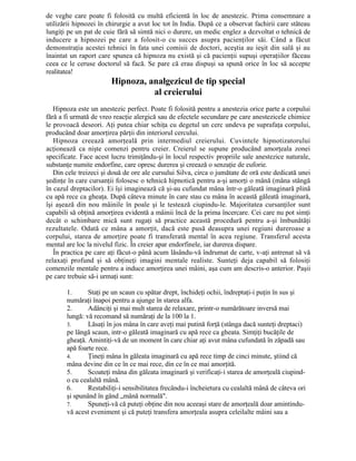 de veghe care poate fi folosită cu multă eficientă în loc de anestezic. Prima consemnare a
utilizării hipnozei în chirurgie a avut loc tot în India. După ce a observat fachirii care stăteau
lungiţi pe un pat de cuie fără să simtă nici o durere, un medic englez a dezvoltat o tehnică de
inducere a hipnozei pe care a folosit-o cu succes asupra pacienţilor săi. Când a făcut
demonstraţia acestei tehnici în fata unei comisii de doctori, aceştia au ieşit din sală şi au
înaintat un raport care spunea că hipnoza nu există şi că pacienţii supuşi operaţiilor făceau
ceea ce le ceruse doctorul să facă. Se pare că erau dispuşi sa spună orice în loc să accepte
realitatea!
Hipnoza, analgezicul de tip special
al creierului
Hipnoza este un anestezic perfect. Poate fi folosită pentru a anestezia orice parte a corpului
fără a fi urmată de vreo reacţie alergică sau de efectele secundare pe care anestezicele chimice
le provoacă deseori. Aţi putea chiar schiţa cu degetul un cerc undeva pe suprafaţa corpului,
producând doar amorţirea părţii din interiorul cercului.
Hipnoza creează amorţeală prin intermediul creierului. Cuvintele hipnotizatorului
acţionează ca nişte comenzi pentru creier. Creierul se supune producând amorţeala zonei
specificate. Face acest lucru trimiţându-şi în locul respectiv propriile sale anestezice naturale,
substanţe numite endorfine, care opresc durerea şi creează o senzaţie de euforie.
Din cele treizeci şi două de ore ale cursului Silva, circa o jumătate de oră este dedicată unei
şedinţe în care cursanţii folosesc o tehnică hipnotică pentru a-şi amorţi o mână (mâna stângă
în cazul dreptacilor). Ei îşi imaginează că şi-au cufundat mâna într-o găleată imaginară plină
cu apă rece ca gheaţa. După câteva minute în care stau cu mâna în această găleată imaginară,
îşi aşează din nou mâinile în poale şi le testează ciupindu-le. Majoritatea cursanţilor sunt
capabili să obţină amorţirea evidentă a mâinii încă de la prima încercare. Cei care nu pot simţi
decât o schimbare mică sunt rugaţi să practice această procedură pentru a-şi îmbunătăţi
rezultatele. Odată ce mâna a amorţit, dacă este pusă deasupra unei regiuni dureroase a
corpului, starea de amorţire poate fi transferată mental în acea regiune. Transferul acesta
mental are loc la nivelul fizic. În creier apar endorfinele, iar durerea dispare.
În practica pe care aţi făcut-o până acum lăsându-vă îndrumat de carte, v-aţi antrenat să vă
relaxaţi profund şi să obţineţi imagini mentale realiste. Sunteţi deja capabil să folosiţi
comenzile mentale pentru a induce amorţirea unei mâini, aşa cum am descris-o anterior. Paşii
pe care trebuie să-i urmaţi sunt:
1. Staţi pe un scaun cu spătar drept, închideţi ochii, îndreptaţi-i puţin în sus şi
număraţi înapoi pentru a ajunge în starea alfa.
2. Adânciţi şi mai mult starea de relaxare, printr-o numărătoare inversă mai
lungă: vă recomand să număraţi de la 100 la 1.
3. Lăsaţi în jos mâna în care aveţi mai putină forţă (stânga dacă sunteţi dreptaci)
pe lângă scaun, intr-o găleată imaginară cu apă rece ca gheata. Simţiţi bucăţile de
gheaţă. Amintiţi-vă de un moment în care chiar aţi avut mâna cufundată în zăpadă sau
apă foarte rece.
4. Ţineţi mâna în găleata imaginară cu apă rece timp de cinci minute, ştiind că
mâna devine din ce în ce mai rece, din ce în ce mai amorţită.
5. Scoateţi mâna din găleata imaginară şi verificaţi-i starea de amorţeală ciupind-
o cu cealaltă mână.
6. Restabiliţi-i sensibilitatea frecându-i încheietura cu cealaltă mână de câteva ori
şi spunând în gând „mână normală".
7. Spuneţi-vă că puteţi obţine din nou aceeaşi stare de amorţeală doar amintindu-
vă acest eveniment şi că puteţi transfera amorţeala asupra celeilalte mâini sau a
 
