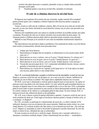 oricărei alte părţi dureroase a corpului, plasându-vă pur şi simplu mâna amorţită
deasupra acelei părţi.
8. Număraţi pentru a ieşi de pe nivelul alfa, simţindu-vă minunat.
O cale de a elimina durerea la nivelul beta
În hipnoză sunt implicate frecventele teta ale creierului, aşadar metoda Silva standard
pentru primul ajutor este o adaptare a tehnicii hipnozei abia descrise pentru a ajunge pe
nivelul teta.
Totuşi, există şi o altă cale de a înlătura o durere, fără a fi nevoie să se intre pe nivelul alfa
sau teta, şi care este foarte eficientă în cazul durerilor cronice sau al celor care persistă ceva
mai mult timp.
Durerea este modalitatea prin care natura ne anunţă că trebuie să acordăm atenţie unei părţi
a corpului. Procedeul de mai sus al mâinii amorţite este un procedeu de prim ajutor. Se
foloseşte pentru a înlătura durerea până când un specialist poate examina zona afectată.
Metoda se mai foloseşte şi în cazurile în care sunt recomandate medicamente împotriva
durerii.
Dar dacă durerea mai persistă şi după ce problema a fost analizată de medic şi au fost făcute
toate testele şi tratamentele, folosiţi acest procedeu beta:
1. Arătaţi spre locul dureros.
2. Dacă durerea ar încăpea într-un recipient, ce dimensiune ar avea acesta (cană, sticlă,
cutie etc.) ?
3. Dacă durerea ar avea o culoare, care ar fi aceea ? Simţiţi durerea. Ce culoare are ?
4. Dacă durerea ar avea un gust, care ar fi acela ? Simţiţi durerea. Ce gust are ?
5. Dacă durerea ar avea un miros, care ar fi acela. Simţiţi durerea. Cum miroase ?
6. Treceţi din nou prin paşii de la 1 la 5, remarcând schimbările locului, formei, culorii,
gustului şi mirosului pe care le percepeţi.
7. Dacă durerea nu a trecut de tot, repetaţi ciclul (paşii de la 1 la 5) de câteva ori dacă
este necesar, până când n-o mai simţiţi deloc.
Dna L.W. avea bursită (Inflamaţie a pungilor cu lichid sinovial ale articulaţiilor. (n.trad.) de cinci ani.
După ce a parcurs ciclul de mai sus de patru ori, nu a mai avut nici o durere, indiferent de
mişcările pe care le făcea cu umărul. Nici după câteva săptămâni durerea nu-i revenise.
DI. R.B. a avut intr-o dimineaţă o criză de gută la degetul mare al unui picior. Se spune că
guta provoacă una dintre cele mai intense dureri. Cei care suferă de gută aseamănă durerea cu
senzaţia că degetul mare le este strâns într-o menghină din ce în ce mai tare. R.B. a şchiopătat
până în locul unde se ţinea seminarul la care tocmai se făcea demonstraţia metodei de mai sus.
S-a oferit voluntar să fie subiect şi a şchiopătat până în faţa clasei. În cinci minute, R.B. se
întorcea la locul său, eliberat de durere şi de şchiopătat.
DI. A.R. avea o durere cronică în partea inferioară a spatelui. A parcurs ciclul de mai sus în
mod conştient de două ori. Fiind rugat să localizeze durerea pentru a începe al treilea ciclu, el
a exclamat: ,A dispărut!"
Dr. CD., un medic ce participa la o demonstraţie de acest tip, s-a oferit voluntar să fie
subiectul, deoarece avea un cot dureros din cauza tenisului. După mai multe cicluri, nu a mai
simţit durerea. El a refuzat să plece din faţa clasei şi să se întoarcă pe locul său. „Nu cred aşa
ceva", bâiguia el, mişcându-şi cotul şi încercând să găsească o poziţie dureroasă. În cele din
urmă s-a întors la loc, clătinând din cap cu neîncredere.
În toate acestea nu există nici o urmă de magie. Durerea este o senzaţie subiectivă, o
funcţiune a emisferei cerebrale drepte. Când o transformaţi într-un obiect — localizând-o,
 