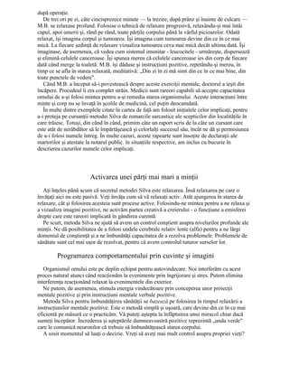 după operaţie.
De trei ori pe zi, câte cincisprezece minute — la trezire, după prânz şi înainte de culcare —
M.B. se relaxase profund. Folosise o tehnică de relaxare progresivă, relaxându-şi mai întâi
capul, apoi umerii şi, rând pe rând, toate părţile corpului până la vârful picioarelor. Odată
relaxat, îşi imagina corpul şi tumoarea. Îşi imagina cum tumoarea devine din ce în ce mai
mică. La fiecare şedinţă de relaxare vizualiza tumoarea ceva mai mică decât ultima dată. Îşi
imaginase, de asemenea, că vedea cum sistemul imunitar - leucocitele - urmăreşte, dispersează
şi elimină celulele canceroase. Îşi spunea mereu că celulele canceroase ies din corp de fiecare
dată când merge la toaletă. M.B. îşi dăduse şi instrucţiuni pozitive, repetându-şi mereu, în
timp ce se afla în starea relaxată, meditativă: „Din zi în zi mă simt din ce în ce mai bine, din
toate punctele de vedere".
Când M.B. a început să-i povestească despre aceste exerciţii mentale, doctorul a ieşit din
încăpere. Procedeul îi era complet străin. Medicii sunt rareori capabili să accepte capacitatea
omului de a-şi folosi mintea pentru a-şi remedia starea organismului. Aceste interacţiuni între
minte şi corp nu se învaţă în şcolile de medicină, cel puţin deocamdată.
În multe dintre exemplele citate în cartea de faţă am folosit iniţialele celor implicaţi, pentru
a-i proteja pe cursanţii metodei Silva de remarcile sarcastice ale scepticilor din localităţile în
care trăiesc. Totuşi, din când în când, primim câte un raport scris de la câte un cursant care
este atât de nerăbdător să le împărtăşească şi celorlalţi succesul său, încât ne dă şi permisiunea
de a-i folosi numele întreg. În multe cazuri, aceste rapoarte sunt însoţite de declaraţii ale
martorilor şi atestate la notarul public. în situaţiile respective, am inclus cu bucurie în
descrierea cazurilor numele celor implicaţi.
Activarea unei părţi mai mari a minţii
Aţi înţeles până acum că secretul metodei Silva este relaxarea. Însă relaxarea pe care o
învăţaţi aici nu este pasivă. Veţi învăţa cum să vă relaxaţi activ. Atât ajungerea în starea de
relaxare, cât şi folosirea acesteia sunt procese active. Folosindu-ne mintea pentru a ne relaxa şi
a vizualiza imagini pozitive, ne activăm partea creativă a creierului - o funcţiune a emisferei
drepte care este rareori implicată în gândirea curentă.
Pe scurt, metoda Silva ne ajută să avem un control conştient asupra nivelurilor profunde ale
minţii. Ne dă posibilitatea de a folosi undele cerebrale relativ lente (alfa) pentru a ne lărgi
domeniul de conştienţă şi a ne îmbunătăţi capacitatea de a rezolva problemele. Problemele de
sănătate sunt cel mai uşor de rezolvat, pentru că avem controlul tuturor surselor lor.
Programarea comportamentului prin cuvinte şi imagini
Organismul omului este pe deplin echipat pentru autovindecare. Noi interferăm cu acest
proces natural atunci când reacţionăm la evenimente prin îngrijorare şi stres. Putem elimina
interferenţa reacţionând relaxat la evenimentele din exterior.
Ne putem, de asemenea, stimula energia vindecătoare prin conceperea unor proiecţii
mentale pozitive şi prin instrucţiuni mentale verbale pozitive.
Metoda Silva pentru îmbunătăţirea sănătăţii se bazează pe folosirea în timpul relaxării a
instrucţiunilor mentale pozitive. Este o metodă simplă şi uşoară, care devine din ce în ce mai
eficientă pe măsură ce o practicăm. Vă puteţi aştepta la înfăptuirea unui miracol chiar dacă
sunteţi începător. Încrederea şi aşteptările dumneavoastră pozitive reprezintă „unda verde"
care le comunică neuronilor că trebuie să îmbunătăţească starea corpului.
A sosit momentul să luaţi o decizie. Vreţi să aveţi mai mult control asupra propriei vieţi?
 