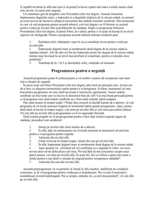 fi capabil să intraţi în alfa mai uşor şi să puneţi la lucru o parte mai mare a minţii atunci când
este nevoie, în cazul unei urgenţe.
Un asemenea gen de pregătire este Procedeul celor trei degete. Aceasta înseamnă
împreunarea degetului mare, a indexului şi a degetului mijlociu de la oricare mână, ca semnal
că aveţi nevoie de lucrul în echipă al neuronilor din ambele emisfere cerebrale. Din momentul
în care vă veţi programa pentru această tehnică, cele trei degete vor fi folosite ca semnal
pentru a intra pe nivelul alfa în problemele de sănătate. După ce programaţi folosirea
Procedeului celor trei degete, îl puteţi folosi, la o adică, pentru a vă ajuta să lucraţi la un nivel
superior de inteligenţă. Pentru a programa această tehnică utilizaţi următorii paşi:
1. Închideţi ochii, îndreptaţi-i uşor în sus şi număraţi invers pentru a intra pe
nivelul alfa.
2. Împreunaţi degetul mare şi următoarele două degete de la oricare mână şi
repetaţi mental: „Ori de câte ori îmi ţin împreună aceste trei degete de la oricare mână,
mintea mea lucrează la un nivel mai profund al conştiinţei, pentru a remedia orice
problemă."
3. Număraţi de la 1 la 5 şi deschideţi ochii, simţindu-vă minunat.
Programarea pentru o urgenţă
Această programare poate fi extinsă pentru a vă conferi o putere de recuperare mai mare
intr-o situaţie de urgentă.
În acest scop veţi folosi Procedeul celor trei degete, plus încă un principiu nou. Acesta are
de-a face cu alegerea momentului optim pentru a vă programa. Evident, momentul cel mai
bun pentru programare nu este când traversaţi o intersecţie aglomerată. Atunci undele
cerebrale au frecvenţe care se înscriu în domeniul beta de vârf. Cea mai bună perioadă pentru
a vă programa este când undele cerebrale au o frecventă scăzută, adică noaptea.
Dar când anume în timpul nopţii ? Puteţi lăsa creierul să decidă înainte de a adormi, vă veţi
programa să vă treziţi automat noaptea în momentul optim pentru programare. Apoi, prima
dată când vă treziţi în timpul nopţii, veţi intra pe nivelul alfa şi veţi urma procedeul indicat.
Vă veţi afla pe nivelul alfa şi programarea va fi cu siguranţă eficientă.
Dacă sunteţi pregătit să vă preprogramaţi pentru a face faţă oricărei urgenţe legate de
sănătate, procedeul este următorul:
1. Intraţi pe nivelul alfa chiar înainte de a adormi.
2. În alfa, daţi-vă instrucţiunea să vă treziţi automat în momentul cel mai bun
pentru a vă programa pentru urgente.
3. Adormiţi din nivelul alfa.
4. Când vă treziţi în timpul nopţii, intraţi din nou pe nivelul alfa.
5. În alfa, împreunaţi degetul mare şi următoarele două degete de la oricare mână.
6. Apoi spuneţi-vă: „Oricând mă voi confrunta cu o urgenţă în viitor, voi avea
nevoie doar să-mi defocalizez privirea. Privind fără să mă concentrez asupra unui
punct anume, voi intra pe nivelul alfa. În acest fel, îmi voi folosi o parte mai mare a
minţii pentru a ieşi dintr-o situaţie de urgenţă pentru recuperarea sănătăţii".
7. Adormiţi din nou din nivelul alfa.
Această preprogramare vă va permite să intraţi în alfa imediat, indiferent de condiţiile
exterioare, şi să vă programaţi pentru vindecare şi însănătoşire. Nu va mai fi necesară o
numărătoare inversă îndelungată. Pur şi simplu, uitându-vă „cu privirea pierdută", vă veţi afla
pe nivelul alfa.
 