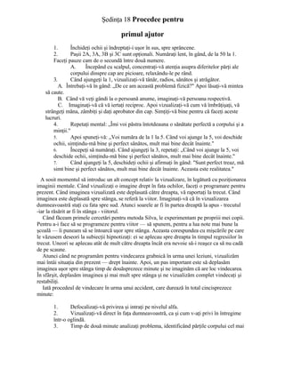 Şedinţa 18 Procedee pentru
primul ajutor
1. Închideţi ochii şi îndreptaţi-i uşor în sus, spre sprâncene.
2. Paşii 2A, 3A, 3B şi 3C sunt opţionali. Număraţi lent, în gând, de la 50 la 1.
Faceţi pauze cam de o secundă între două numere.
A. Începând cu scalpul, concentraţi-vă atenţia asupra diferitelor părţi ale
corpului dinspre cap are picioare, relaxându-le pe rând.
3. Când ajungeţi la 1, vizualizaţi-vă tânăr, radios, sănătos şi atrăgător.
A. Întrebaţi-vă în gând: „De ce am această problemă fizică?" Apoi lăsaţi-vă mintea
să caute.
B. Când vă veţi gândi la o persoană anume, imaginaţi-vă persoana respectivă.
C. Imaginaţi-vă că vă iertaţi reciproc. Apoi vizualizaţi-vă cum vă îmbrăţişaţi, vă
strângeţi măna, zâmbiţi şi daţi aprobator din cap. Simţiţi-vă bine pentru că faceţi aceste
lucruri.
4. Repetaţi mental: „Îmi voi păstra întotdeauna o sănătate perfectă a corpului şi a
minţii."
5. Apoi spuneţi-vă: „Voi număra de la 1 la 5. Când voi ajunge la 5, voi deschide
ochii, simţindu-mă bine şi perfect sănătos, mult mai bine decât înainte."
6. Începeţi să număraţi. Când ajungeţi la 3, repetaţi: „Când voi ajunge la 5, voi
deschide ochii, simţindu-mă bine şi perfect sănătos, mult mai bine decât înainte."
7. Când ajungeţi la 5, deschideţi ochii şi afirmaţi în gând: "Sunt perfect treaz, mă
simt bine şi perfect sănătos, mult mai bine decât înainte. Aceasta este realitatea."
A sosit momentul să introduc un alt concept relativ la vizualizare, în legătură cu poziţionarea
imaginii mentale. Când vizualizaţi o imagine drept în fata ochilor, faceţi o programare pentru
prezent. Când imaginea vizualizată este deplasată către dreapta, vă raportaţi la trecut. Când
imaginea este deplasată spre stânga, se referă la viitor. Imaginaţi-vă că în vizualizarea
dumneavoastră staţi cu fata spre sud. Atunci soarele ar fi în partea dreaptă la apus - trecutul
-iar la răsărit ar fi în stânga - viitorul.
Când făceam primele cercetări pentru metoda Silva, le experimentam pe propriii mei copii.
Pentru a-i face să se programeze pentru viitor — să spunem, pentru a lua note mai bune la
şcoală — îi puneam să se întoarcă uşor spre stânga. Aceasta corespundea cu mişcările pe care
le văzusem deseori la subiecţii hipnotizaţi: ei se aplecau spre dreapta în timpul regresiilor în
trecut. Uneori se aplecau atât de mult către dreapta încât era nevoie să-i reaşez ca să nu cadă
de pe scaune.
Atunci când ne programăm pentru vindecarea grabnică în urma unei leziuni, vizualizăm
mai întâi situaţia din prezent — drept înainte. Apoi, un pas important este să deplasăm
imaginea uşor spre stânga timp de douăsprezece minute şi ne imaginăm că are loc vindecarea.
În sfârşit, deplasăm imaginea şi mai mult spre stânga şi ne vizualizăm complet vindecaţi şi
restabiliţi.
Iată procedeul de vindecare în urma unui accident, care durează în total cincisprezece
minute:
1. Defocalizaţi-vă privirea şi intraţi pe nivelul alfa.
2. Vizualizaţi-vă direct în faţa dumneavoastră, ca şi cum v-aţi privi în întregime
într-o oglindă.
3. Timp de două minute analizaţi problema, identificând părţile corpului cel mai
 