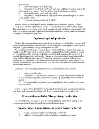 grav afectate.
4. Deplasaţi imaginea uşor spre stânga.
5. Imaginaţi-vă că vă vindecaţi. Vedeţi cum toate părţile corpului care au avut de
suferit încep să se vindece. Faceţi acest lucru timp de douăsprezece minute.
6. Deplasaţi imaginea şi mai mult spre stânga.
7. Imaginaţi-vă complet vindecat. timp de un minut, păstraţi imaginea în care vă
vedeţi perfect sănătos.
8. Terminaţi şedinţa numărând de la 1 la 5.
Repetaţi şedinţa de cincisprezece minute de trei ori pe zi, dimineaţa, la prânz şi seara.
Faceţi în aşa fel încât reprezentarea vizuală să corespundă leziunii suferite. De exemplu,
dacă un accident v-a provocat o arsură gravă care necesită un transplant de piele, imaginaţi-vă
pielea cea nouă pe zona arsă, vizualizaţi lichidul eliminat din acea zonă şi vasele de sânge care
se leagă de cele ale pielii transplantate.
Oprirea sângerării profunde
Dacă are loc un accident ce provoacă răni deschise prin care se pierde sânge, este necesară
o oarecare sângerare pentru curăţarea rănii. Dar dacă sângerarea nu se opreşte. poate fi foarte
important să ştiţi cum să vă folosiţi mintea pentru a o opri.
Au existat cazuri în chirurgie în care, în ciuda eforturilor făcute de medici, hemoragia n-a
putut fi oprită. De multe ori, în asemenea situaţii s-a apelat la hipnotizatori. Se ştie că aceştia
pot comanda pacienţilor să-şi oprească sângerarea chiar dacă aceştia se află sub anestezie
generală. Spre marea uimire a chirurgilor (şi poate şi a hipnotizatorilor), sângerarea se reduce
treptat până la nivelul unei slabe picurări. (Pe măsură ce vom avansa, voi descrie multe asemenea
modalităţi prin care îi puteţi ajuta pe alţii, deoarece neuronii creierului dumneavoastră pot să comunice cu alţi
neuroni de oriunde este pusă în pericol supravieţuirea cuiva. Dar primul obiectiv este să vă învăţăm să acordaţi
îngrijire propriei persoane.)
Dacă aveţi o rană care sângerează mult, trebuie să faceţi următorii paşi mentali:
1. Intraţi pe nivelul alfa.
2. Imaginaţi-vă că regiunea care sângerează se răceşte. Simţiţi-o cum devine din
ce în ce mai rece. Imaginaţi-o acoperită de gheată. Fiţi conştient că este acoperită de
gheată.
3. Continuaţi să vă imaginaţi acelaşi lucru până când sângerarea încetează. Apoi
încheiaţi şedinţa.
Corpul se supune minţii. Păstrând în minte această senzaţie de rece, ţesuturile din regiunea
care sângerează vor deveni în realitate reci. Se vor contracta şi sângerarea va fi oprită.
Rezumatul procedeelor Silva pentru primul ajutor
Folosiţi următoarele proceduri ca ghid de referinţă pentru un tratament de urgenţă. Sunt
versiuni prescurtate ale descrierilor făcute în capitolele precedente.
Preprogramarea amorţirii mâinii pentru încetarea durerii
1. Staţi pe un scaun cu spătar drept. Intraţi pe nivelul alfa.
2. Adânciţi-vă mai profund pe nivelul alfa prin numărătoarea inversă.
 