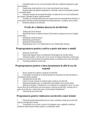3. Cufundaţi mâna în care aveţi mai puţină forţă într-o găleată imaginară cu apă
rece ca gheaţa.
4. Lăsaţi mâna să devină din ce în ce mai rece timp de cinci minute.
5. Scoateţi mâna din găleata imaginară şi verificaţi-i starea de amorţeală ciupind-
o cu cealaltă mână.
6. Alungaţi senzaţia de amorţeală frecându-vă mâna de trei ori, de la încheietură
spre degete, spunând în gând „mână normală".
7. Amintiţi-vă că puteţi obţine din nou aceeaşi stare de amorţeală doar dorindu-vă
şi că-i puteţi transfera această amorţeală unei părţi dureroase a corpului, prin contact.
8. Încheiaţi şedinţa la nivelul alfa.
O cale de a elimina durerea la nivelul beta
1. Arătaţi spre locul dureros.
2. Identificaţi forma şi mărimea durerii, descriind un recipient în care ar încăpea
cel mai bine.
3. Identificaţi culoarea durerii.
4. Identificaţi gustul durerii.
5. Identificaţi mirosul durerii.
6. Repetaţi paşii de la 1 la 5 până când nu mai simţiţi deloc durerea.
Preprogramarea pentru a activa o parte mai mare a minţii
1. Intraţi pe nivelul alfa.
2. Împreunaţi degetul mare şi următoarele două degete ale oricărei mâini.
3. Afirmaţi în gând: „Ori de câte ori ţin aceste trei degete împreună, mintea mea
va lucra la un nivel mai profund al conştiinţei pentru a normaliza orice stare de boală."
4. Terminaţi şedinţa la nivelul alfa.
Preprogramarea pentru a intra instantaneu în alfa în caz de
urgenţă
1. Seara, înainte de a adormi, intraţi pe nivelul alfa.
2. Comandaţi-vă mental să vă treziţi automat în momentul cel mai bun pentru a
vă programa pentru urgente.
3. Adormiţi din nivelul alfa.
4. Când vă treziţi automat în timpul nopţii, intraţi pe nivelul alfa.
5. Împreunaţi degetul mare şi următoarele două degete de la oricare mână.
6. Spuneţi-vă în gând: „Oricând mă voi confrunta cu o urgentă în viitor, voi avea
nevoie doar să-mi defocalizez privirea pentru a intra pe nivelul alfa. Aceasta mă va
ajuta să-mi folosesc o parte mai mare a mintii pentru însănătoşire."
7. Adormiţi de pe nivelul alfa.
Programarea pentru vindecarea accelerată a unor leziuni
1. Folosind metoda defocalizării privirii, dacă o preferaţi, intraţi pe nivelul alfa
timp de cincisprezece minute.
2. Vizualizaţi-vă ca şi cum v-aţi privi în întregime intr-o oglindă şi analizaţi
problema timp de două minute pentru a vă identifica rănile.
 