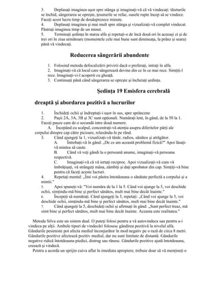 3. Deplasaţi imaginea uşor spre stânga şi imaginaţi-vă că vă vindecaţi: tăieturile
se închid, sângerarea se opreşte, ţesuturile se refac, oasele rupte încep să se vindece.
Faceţi acest lucru timp de douăsprezece minute.
4. Deplasaţi imaginea şi mai mult spre stânga şi vizualizaţi-vă complet vindecat.
Păstraţi imaginea timp de un minut.
5. Terminaţi şedinţa în starea alfa şi repetaţi-o de încă două ori în aceeaşi zi şi de
trei ori în ziua următoare (momentele cele mai bune sunt dimineaţa, la prânz şi seara)
până vă vindecaţi.
Reducerea sângerării abundente
1. Folosind metoda defocalizării privirii dacă o preferaţi, intraţi în alfa.
2. Imaginaţi-vă că locul care sângerează devine din ce în ce mai rece. Simţiţi-l
rece. Imaginaţi-vi-l acoperit cu gheaţă.
3. Continuaţi până când sângerarea se opreşte şi încheiaţi şedinţa.
Şedinţa 19 Emisfera cerebrală
dreaptă şi abordarea pozitivă a lucrurilor
1. Închideţi ochii şi îndreptaţi-i uşor în sus, spre sprâncene
2. Paşii 2A, 3A, 3B şi 3C sunt opţionali. Număraţi lent, în gând, de la 50 la 1.
Faceţi pauze cam de o secundă intre două numere.
A. Începând cu scalpul, concentraţi-vă atenţia asupra diferitelor părţi ale
corpului dinspre cap către picioare, relaxându-le pe rând.
3. Când ajungeţi la 1, vizualizaţi-vă tânăr, radios, sănătos şi atrăgător.
A. Întrebaţi-vă în gând: „De ce am această problemă fizică?" Apoi lăsaţi-
vă mintea să caute.
B. Când vă veţi gândi la o persoană anume, imaginaţi-vă persoana
respectivă.
C. Imaginaţi-vă că vă iertaţi reciproc. Apoi vizualizaţi-vă cum vă
îmbrăţişaţi, vă strângeţi mâna, zâmbiţi şi daţi aprobator din cap. Simţiţi-vă bine
pentru că faceţi aceste lucruri.
4. Repetaţi mental: „Îmi voi păstra întotdeauna o sănătate perfectă a corpului şi a
mintii."
5. Apoi spuneţi-vă: "Voi număra de la 1 la 5. Când voi ajunge la 5, voi deschide
ochii, simţindu-mă bine şi perfect sănătos, mult mai bine decât înainte."
6. Începeţi să număraţi. Când ajungeţi la 3, repetaţi: „Când voi ajunge la 5, voi
deschide ochii, simţindu-mă bine şi perfect sănătos, mult mai bine decât înainte."
7. Când ajungeţi la 5, deschideţi ochii şi afirmaţi în gând: „Sunt perfect treaz, mă
simt bine şi perfect sănătos, mult mai bine decât înainte. Aceasta este realitatea."
Metoda Silva este un sistem dual. O puteţi folosi pentru a vă autovindeca sau pentru a-i
vindeca pe alţii. Ambele tipuri de vindecări folosesc gândirea pozitivă la nivelul alfa.
Gândurile pesimiste pot afecta mediul înconjurător în mod negativ pe o rază de circa 8 metri.
Gândurile pozitive afectează pozitiv mediul, dar nu sunt limitate de distantă. Gândurile
negative ridică întotdeauna piedici, distrug sau rănesc. Gândurile pozitive ajută întotdeauna,
creează şi vindecă.
Pentru a acorda un sprijin cuiva aflat în imediata apropiere, trebuie doar să vă menţineţi o
 