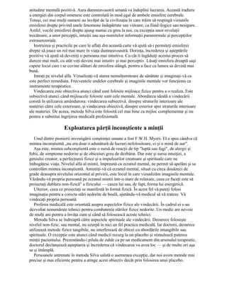 atitudine mentală pozitivă. Aura dumneavoastră umană va îndeplini lucrarea. Această iradiere
a energiei din corpul omenesc este controlată în mod egal de ambele emisfere cerebrale.
Totuşi, cei mai mulţi oameni au învăţat de la civilizaţia în care trăim să respingă viziunile
emisferei drepte privind unele fenomene îndepărtate sau viitoare, ca fiind ilogice sau nesigure.
Astfel, vocile emisferei drepte ajung numai cu greu la noi, cu excepţia unor revelaţii
trecătoare, a unor percepţii, intuiţii sau aşa-numitelor informaţii paranormale şi percepţiilor
extrasenzoriale.
Instruirea şi practicile pe care le aflaţi din această carte vă ajută să-i permiteţi emisferei
drepte să joace un rol mai mare în viaţa dumneavoastră. Dorinţa, încrederea şi aşteptările
pozitive vă ajută să deveniţi o persoana mai intuitiva. Cu cât îi îngăduiţi acestui proces să
dureze mai mult, cu atât veţi deveni mai intuitiv şi mai perceptiv. Lăsaţi emisfera dreaptă saşi
capete locul care i se cuvine alături de emisfera stângă, pentru a face ca lumea sa devină mai
bună.
Intraţi pe nivelul alfa. Vizualizaţi-vă starea nemulţumitoare de sănătate şi imaginaţi-vă ca
este perfect remediata. Frecventele undelor cerebrale şi imaginile mentale vor funcţiona ca
instrumente terapeutice.
Vindecarea este obiectiva atunci când sunt folosite mijloace fizice pentru a o realiza. Este
subiectivă atunci când mijloacele folosite sunt cele mentale. Abordarea ideală a vindecării
constă în utilizarea amândurora: vindecarea subiectivă. dinspre straturile interioare ale
materiei către cele exterioare, şi vindecarea obiectivă, dinspre exterior spre straturile interioare
ale materiei. De aceea, metoda Silva este folosită cel mai bine ca mijloc complementar şi nu
pentru a substitui îngrijirea medicală profesională.
Exploatarea părţii inconştiente a minţii
Unul dintre pionierii investigării conştiinţei umane a fost F.W.H. Myers. El a spus cândva că
mintea inconştientă „nu era doar o adunătură de lucruri nefolositoare, ci şi o mină de aur".
Aşa este, mintea subconştientă este o sursă de reacţii de tip "luptă sau fugi", de alergii şi
fobii, de simptome nedorite şi de obiceiuri greu de dezbărat. Dar este şi sursa intuiţiei, a
geniului creator, a perfecţiunii fizice şi a impulsurilor creatoare şi spirituale care ne
îmbogăţesc viaţa. Nivelul alfa al mintii, împreună cu ecranul mental, ne permit să apelăm şi sa
controlăm mintea inconştientă. Amintiţi-vă că ecranul mental, situat cu circa douăzeci de
grade deasupra nivelului orizontal al privirii, este locul în care vizualizăm imaginile mentale.
Văzându-vă propria persoană pe ecranul mintii într-o stare de relaxare, ceea ce faceţi este să
proiectaţi dublura non-fizică" a fizicului — cauza lui sau, de fapt, forma lui energetică.
Ulterior, ceea ce proiectaţi se manifestă în formă fizică. În acest fel vă puteţi folosi
imaginaţia pentru a corecta stări nedorite de boală, ajutându-vă medicul să vă trateze. Vă
vindecaţi propria persoană.
Profesia medicală este orientată asupra aspectelor fizice ale vindecării. În cadrul ei s-au
dezvoltat nenumărate tehnici pentru combaterea stărilor fizice nedorite. Un medic are nevoie
de mulţi ani pentru a învăţa cum şi când să folosească aceste tehnici.
Metoda Silva se îndreaptă către aspectele spirituale ale vindecării. Deoarece foloseşte
nivelul non-fizic, sau mental, nu uzurpă în nici un fel practica medicală. Iar doctorii, deoarece
utilizează metode fizice tangibile, nu interferează de obicei cu abordările intangibile sau
spirituale. O excepţie este atunci când medicii recurg la un placebo şi stimulează puterea
minţii pacientului. Prezentându-i pilula de zahăr ca pe un medicament din arsenalul terapeutic,
doctorul declanşează aşteptarea şi încrederea că vindecarea va avea loc — şi de multe ori aşa
se şi întâmplă.
Persoanele antrenate în metoda Silva salută o asemenea excepţie, dar noi avem metode mai
precise şi mai eficiente pentru a atinge acest obiectiv decât prin folosirea unui placebo.
 