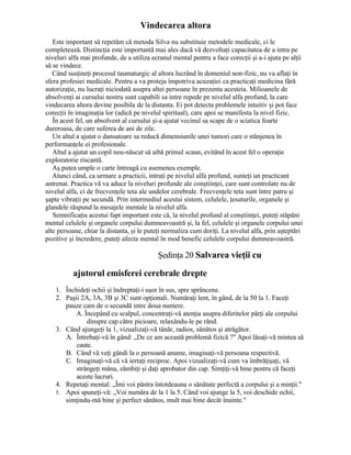 Vindecarea altora
Este important să repetăm că metoda Silva nu substituie metodele medicale, ci le
completează. Distincţia este importantă mai ales dacă vă dezvoltaţi capacitatea de a intra pe
niveluri alfa mai profunde, de a utiliza ecranul mental pentru a face corecţii şi a-i ajuta pe alţii
să se vindece.
Când susţineţi procesul taumaturgic al altora lucrând în domeniul non-fizic, nu va aflaţi în
sfera profesiei medicale. Pentru a va proteja împotriva acuzaţiei ca practicaţi medicina fără
autorizaţie, nu lucraţi niciodată asupra altei persoane în prezenta acesteia. Milioanele de
absolvenţi ai cursului nostru sunt capabili sa intre repede pe nivelul alfa profund, la care
vindecarea altora devine posibila de la distanta. Ei pot detecta problemele intuitiv şi pot face
corecţii în imaginaţia lor (adică pe nivelul spiritual), care apoi se manifesta la nivel fizic.
În acest fel, un absolvent al cursului şi-a ajutat vecinul sa scape de o sciatica foarte
dureroasa, de care suferea de ani de zile.
Un altul a ajutat o dansatoare sa reducă dimensiunile unei tumori care o stânjenea în
performanţele ei profesionale.
Altul a ajutat un copil nou-născut să aibă primul scaun, evitând în acest fel o operaţie
exploratorie riscantă.
Aş putea umple o carte întreagă cu asemenea exemple.
Atunci când, ca urmare a practicii, intraţi pe nivelul alfa profund, sunteţi un practicant
antrenat. Practica vă va aduce la niveluri profunde ale conştiinţei, care sunt controlate nu de
nivelul alfa, ci de frecvenţele teta ale undelor cerebrale. Frecvenţele teta sunt între patru şi
şapte vibraţii pe secundă. Prin intermediul acestui sistem, celulele, ţesuturile, organele şi
glandele răspund la mesajele mentale la nivelul alfa.
Semnificaţia acestui fapt important este că, la nivelul profund al conştiinţei, puteţi stăpâni
mental celulele şi organele corpului dumneavoastră şi, la fel, celulele şi organele corpului unei
alte persoane, chiar la distanta, şi le puteţi normaliza cum doriţi. La nivelul alfa, prin aşteptări
pozitive şi încredere, puteţi afecta mental în mod benefic celulele corpului dumneavoastră.
Şedinţa 20 Salvarea vieţii cu
ajutorul emisferei cerebrale drepte
1. Închideţi ochii şi îndreptaţi-i uşor în sus, spre sprâncene.
2. Paşii 2A, 3A, 3B şi 3C sunt opţionali. Număraţi lent, în gând, de la 50 la 1. Faceţi
pauze cam de o secundă intre doua numere.
A. Începând cu scalpul, concentraţi-vă atenţia asupra diferitelor părţi ale corpului
dinspre cap către picioare, relaxându-le pe rând.
3. Când ajungeţi la 1, vizualizaţi-vă tânăr, radios, sănătos şi atrăgător.
A. Întrebaţi-vă în gând: „De ce am această problemă fizică ?" Apoi lăsaţi-vă mintea să
caute.
B. Când vă veţi gândi la o persoană anume, imaginaţi-vă persoana respectivă.
C. Imaginaţi-vă că vă iertaţi reciproc. Apoi vizualizaţi-vă cum va îmbrăţişaţi, vă
strângeţi mâna, zâmbiţi şi daţi aprobator din cap. Simţiţi-vă bine pentru că faceţi
aceste lucruri.
4. Repetaţi mental: „Îmi voi păstra întotdeauna o sănătate perfectă a corpului şi a minţii."
5. Apoi spuneţi-vă: „Voi număra de la 1 la 5. Când voi ajunge la 5, voi deschide ochii,
simţindu-mă bine şi perfect sănătos, mult mai bine decât înainte."
 