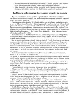 6. Începeţi să număraţi. Când ajungeţi la 3, repetaţi: „Când voi ajunge la 5, voi deschide
ochii, simţindu-mă bine şi perfect sănătos, mult mai bine decât înainte."
7. Când ajungeţi la 5, deschideţi ochii şi afirmaţi în gând: „Sunt perfect treaz, mă simt
bine şi perfect sănătos, mult mai bine decât înainte. Aceasta este realitatea."
Problemele psihosomatice şi problemele organice de sănătate
Aşa cum am arătat mai înainte, gândirea negativă slăbeşte sistemul imunitar. Frica,
anxietatea, atitudinile ostile şi fobiile sunt la fel de ameninţătoare pentru sănătate ca şi pojarul,
holera, tuberculoza şi malaria.
Care sunt cauzele îngrijorării şi ale celorlalte stări pe care le includem în gândirea negativă
şi care ne slăbesc sistemul imunitar ? Gândurile pe care le avem la nivelul beta - 20 de vibraţii
pe secundă în medie — despre situaţiile conflictuale ale vieţii se numesc griji. Grijile şi alte
tipuri de atitudini negative perturbă sistemul imunitar. Când acesta este slăbit, organele vitale
sunt afectate şi în cele din urmă ies din starea de echilibru. Astfel, problemele de sănătate care
încep prin a fi psihosomatice — fără o cauză fizică detectabilă — devin frecvent organice,
căpătând cauze fizice detectabile.
Să analizăm cazul lui Brad Koblentz. El avea o fobie care îl putea conduce către probleme
fizice grave. Dar şi-a abordat problema la nivelul alfa şi a obţinut în acest fel o rezolvare
fericită. Iată povestea sa:
Sunt un absolvent al metodei Silva la clasa lui Judith L. Powell. Motivul principal pentru
care am participat la acest seminar a fost că sufeream de agorafobie de peste doisprezece
ani. Agorafobia este teama de spatii deschise. Trăiam cu teama de a nu suferi un atac de
panică, accelerarea respiraţiei, leşin, cădere sau moarte. Unii oameni au nevoie de un
spaţiu închis, în care sã se simtă în siguranţă. Acesta poate fi casa lor, curtea din fata casei,
oraşul sau orice alt loc în care simt ca deţin controlul şi pe care-l pot părăsi repede dacă
este necesar.
Eu nu puteam pleca din oraşul meu natal, Brandon, de mai bine de doisprezece ani,
pentru ca mi se declanşa un asemenea atac.
Nu puteam sa merg cu maşina singur, trebuia să fie întotdeauna cineva cu mine în maşină
sau în camion şi aveam nevoie să-mi iau cu mine în vehicul câteva obiecte din casă pentru
a mă simţi bine. Îmi era frică să nu mi se facă frică !
Mulţi psihologi şi specialişti în terapia comportamentală spun că singura metodă de a
scăpa de frică este s-o înfrunţi Totuşi, partea cea mai dificilă în înfrângerea agorafobiei
este primul pas.
Folosind tehnicile metodei Silva, am fost capabil să las în urmă frica.
Când pornesc intr-o călătorie pe orice distanţă, îmi imaginez întreaga scenă a drumului
în oglinda mea — mă văd în siguranţă şi relaxat îmi programez o călătorie minunată,
odihnitoare.
Iar dacă îmi trec prin minte unele gânduri negative sau dacă încep să mi se strecoare
temeri legate de atacurile de panică în timp ce mă aflu pe nivelul alfa, spun „Anulează,
anulează " şi merg imediat într-un loc imaginar relaxant
Apoi, în timpul călătoriei, dacă încep să gândesc negativ sau încep să-mi spun „dar
dacă...", atunci rostesc cu voce tare „Anulează, anulează" şi folosesc Procedeul celor trei
degete pentru a merge în locul meu relaxant Această tehnică a funcţionat şi va funcţiona
de fiecare dată pentru a mă ajuta să devin mai calm şi mai odihnit
Brad Koblentz ar fi putut să dezvolte multe probleme psihosomatice, care i-ar fi provocat
simptome fizice serioase. De exemplu, îngrijorarea cronică îi putea modifica secreţia gastrică,
ca urmare putea conduce la ulcere gastrice. Aşadar, când a început să-şi analizeze problema în
intervalul central al frecvenţelor cerebrale — adică la nivelul alfa — ambele emisfere
 