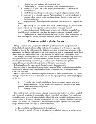 dinspre cap către picioare, relaxându-le pe rând.
3. Când ajungeţi la 1, vizualizaţi-vă tânăr, radios, sănătos şi atrăgător.
A. Întrebaţi-vă în gând: „De ce am această problemă fizică?" Apoi lăsaţi-vă
mintea să caute.
B. Când vă veţi gândi la o persoană anume, imaginaţi-vă persoana respectivă.
C. Imaginaţi-vă că vă iertaţi reciproc. Apoi vizualizaţi-vă cum vă îmbrăţişaţi, vă
strângeţi mâna, zâmbiţi şi daţi aprobator din cap. Simţiţi-vă bine pentru că
faceţi aceste lucruri.
4. Repetaţi mental: „Îmi voi păstra întotdeauna o sănătate perfectă a corpului şi a
mintii."
5. Apoi spuneţi-vă: „Voi număra de la 1 la 5. Când voi ajunge la 5, voi deschide
ochii, simţindu-mă bine şi perfect sănătos, mult mai bine decât înainte."
6. Începeţi să număraţi. Când ajungeţi la 3, repetaţi: „Când voi ajunge la 5, voi
deschide ochii, simţindu-mă bine şi perfect sănătos, mult mai bine decât înainte."
7. Când ajungeţi la 5, deschideţi ochii şi afirmaţi în gând: „Sunt perfect treaz, mă
simt bine şi perfect sănătos, mult mai bine decât înainte. Aceasta este realitatea."
Puterea negativă a gândurilor nocive
Henry Thoreau a scris: „Majoritatea bărbaţilor îşi trăiesc viaţa intr-o disperare mută."
Probabil că ar fi trebuit sa le includă şi pe femei. În ziua de azi le-ar fi inclus cu siguranţă.
Bărbaţii şi femeile din zilele noastre fac faţă unor probleme şi situaţii care le testează însăşi
dorinţa de a trăi. Liniile telefonice speciale pentru sinucigaşi sună în întreaga ţară, iar pe lângă
fiecare asemenea apel telefonic mai există o mie de alte apeluri mute, de disperare tăcută.
Mai adăugaţi la aceste gânduri de sinucidere şi acele gânduri atât de negative şi distructive
încât pot duce la accidente vasculare cerebrale, atacuri de inimă, leziuni autoprovocate,
atacarea altor persoane şi chiar omor, şi vă veţi da seama de dimensiunea gândirii
dezechilibrate care contribuie la majoritatea problemelor lumii actuale.
Îndreptarea lucrurilor începe acasă. Începe în mintea dumneavoastră.
Puteţi pretinde că sunteţi total lipsit de gânduri negative? Chiar şi cel mai mărunt gând de
distrugere îşi poate revendica locul său în realitate. Asemenea gând trebuie oprit în faşă.
Cum? Ştiţi deja cum.
Dacă vă trece vreodată prin minte un gând distrugător la adresa dumneavoastră sau a altora,
intraţi pe nivelul alfa chiar în acel moment sau cât mai repede posibil şi urmaţi imediat paşii
de mai jos:
1. Pe nivelul alfa, identificaţi gândurile distructive pe care tocmai le-aţi avut.
2. Spuneţi-vă mental: „Nu am nevoie de aceste gânduri; nu vreau sa am aceste
gânduri; nu voi mai avea aceste gânduri."
3. Încheiaţi şedinţa.
Într-o altă variantă a acestei metode, vă puteţi programa astfel încât ori de câte ori un gând
urât este pe cale să vă vină în minte, să fie înlocuit cu un altul, mai plăcut. Pentru a efectua
această înlocuire, trebuie să selectaţi gândul cel mai plăcut pe care să-l folosiţi ca substituent.
Acesta trebuie să fie dintr-o categorie mai spirituală, deci mai creativă. Gândurile ideale ar fi
despre Iisus, Budha sau Dumnezeu — oricare dintre conceptele supreme din filozofia sau
religia dumneavoastră. Procedeul ar fi atunci următorul:
1. La nivelul alfa, identificaţi gândurile distrugătoare.
2. Spuneţi-vă mental: „ Nu am nevoie să am aceste gânduri, nu vreau să mai am aceste
 