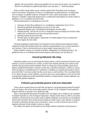 gânduri. De acum înainte, când aceste gânduri îmi vor mai veni în minte, mă voi gândi în
locul lor la [includeţi aici gândul spiritual pe care l-aţi ales]. 3. Încheiaţi şedinţa.
Pentru a întări oricare dintre aceste variante, puteţi folosi Procedeul celor trei degete,
descris mai înainte. Programaţi-vă ideea ca, oricând apare un gând distructiv, să împreunaţi
cele trei degete, iar gândul respectiv să dispară. În viitor, când veţi descoperi că sunteţi
distructiv în gândire, împreunaţi degetul mare şi următoarele două degete ale oricărei mâini şi
gândurile vi se vor schimba automat în bine.
Iată procedeul pentru a vă programa în acest fel:
1. Intraţi pe nivelul alfa şi adânciţi-l cu o numărătoare suplimentara de la 10 la 1.
2. Identificaţi gândurile distrugătoare pe care nu le mai vreţi.
3. Împreunaţi degetul mare şi următoarele două degete ale unei mâini.
4. Repetaţi mental: „Ori de cate ori îmi voi împreuna aceste trei degete ale oricărei mâini,
mintea îmi va funcţiona la un nivel mai profund, pozitiv."
5. Încheiaţi şedinţa de la nivelul alfa.
6. Oricând apare un gând negativ, împreunaţi-vă imediat degetul mare şi următoarele
doua degete ale unei mâini.
Vă puteţi programa această tehnica în momentul cel mai eficient pentru dumneavoastră
intrând pe nivelul alfa imediat înainte de a adormi şi programându-vă sa va treziţi automat în
acel moment. Când va treziţi prima oara în acea noapte, urmaţi paşii de la 1 la 4.
Puteţi combina varianta cu cuvintele de întărire, adăugându-le la sfârşitul pasului 4: „Şi
gândurile mele se vor îndrepta către [numiţi alegerea spirituala pe care aţi făcut-o]."
Atacaţi problemele din timp
Gândurile negative care nu sunt destul de intense pentru a merita termenul de distructiv pot
întuneca şi ele un eveniment sau o relaţie, iar dacă sunt repetate periodic pot evolua în stări
mentale mai periculoase pentru sănătate. Pentru a contracara aceasta tendinţă, puteţi folosi
tehnica simplă de bază pentru a intra pe nivelul alfa, a identifica problema, a afirma că, atunci
când veţi ajunge cu numărătoarea la 5, problema va dispărea şi a număra apoi pentru a ieşi de
pe nivelul alfa. Cu cât mai curând veţi face acest lucru, cu atât mai bine. Fie ca rezultatul final
ar fi o durere de cap, un atac epileptic, un atac de astm sau o uşoară depresie, este cel mai bine
sa programaţi înlăturarea acestei posibilităţi imediat ce simţiţi primele senzaţii neplăcute sau
aveţi primele gânduri neplăcute.
Folosirea procedeului pentru activarea timusului
Totuşi, dacă nu puteţi intra pe nivelul alfa sau dacă nu v-aţi preprogramat pentru Procedeul
celor trei degete, mai exista un procedeu rapid şi eficient. Loviţi-vă pieptul în mod repetat în
dreptul timusului şi aşterneţi-vă un zâmbet pe faţă.
Dacă v-aţi programat deja pentru Procedeul celor trei degete, pur şi simplu loviţi-vă pieptul
în dreptul timusului cu cele trei degete împreunate. Glanda numita timus se află la circa patru
centimetri sub punctul în care ţesutul moale al gâtului întâlneşte osul sternului sau al pieptului.
Absolvenţii cursurilor Silva învaţă aceasta metoda de multă vreme, chiar dinainte ca oamenii
de ştiinţă sa determine funcţia exacta a timusului. Acum se crede ca timusul este un fel de
regulator principal al altor glande, sisteme şi organe.
De curând, cercetătorii au descoperit că un simplu zâmbet stimulează creierul pentru a
72
 