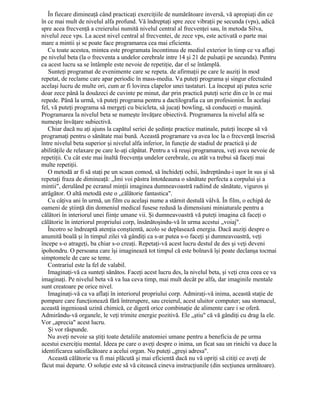 În fiecare dimineaţă când practicaţi exerciţiile de numărătoare inversă, vă apropiaţi din ce
în ce mai mult de nivelul alfa profund. Vă îndreptaţi spre zece vibraţii pe secunda (vps), adică
spre acea frecvenţă a creierului numită nivelul central al frecvenţei sau, în metoda Silva,
nivelul zece vps. La acest nivel central al frecventei, de zece vps, este activată o parte mai
mare a mintii şi se poate face programarea cea mai eficienta.
Cu toate acestea, mintea este programata încontinuu de mediul exterior în timp ce va aflaţi
pe nivelul beta (la o frecventa a undelor cerebrale intre 14 şi 21 de pulsaţii pe secunda). Pentru
ca acest lucru sa se întâmple este nevoie de repetiţie, dar el se întâmplă.
Sunteţi programat de evenimente care se repeta. de afirmaţii pe care le auziţi în mod
repetat, de reclame care apar periodic în mass-media. Va puteţi programa şi singur efectuând
acelaşi lucru de multe ori, cum ar fi lovirea clapelor unei tastaturi. La început aţi putea scrie
doar zece până la douăzeci de cuvinte pe minut, dar prin practică puteţi scrie din ce în ce mai
repede. Până la urmă, vă puteţi programa pentru a dactilografia ca un profesionist. În acelaşi
fel, vă puteţi programa să mergeţi cu bicicleta, să jucaţi bowling, să conduceţi o maşină.
Programarea la nivelul beta se numeşte învăţare obiectivă. Programarea la nivelul alfa se
numeşte învăţare subiectivă.
Chiar dacă nu aţi ajuns la capătul seriei de şedinţe practice matinale, puteţi începe să vă
programaţi pentru o sănătate mai bună. Această programare va avea loc la o frecvenţă înscrisă
între nivelul beta superior şi nivelul alfa inferior, în funcţie de stadiul de practică şi de
abilităţile de relaxare pe care le-aţi căpătat. Pentru a vă reuşi programarea, veţi avea nevoie de
repetiţii. Cu cât este mai înaltă frecvenţa undelor cerebrale, cu atât va trebui să faceţi mai
multe repetiţii.
O metodă ar fi să staţi pe un scaun comod, să închideţi ochii, îndreptându-i uşor în sus şi să
repetaţi fraza de dimineaţă: „Îmi voi păstra întotdeauna o sănătate perfecta a corpului şi a
mintii", derulând pe ecranul minţii imaginea dumneavoastră radiind de sănătate, viguros şi
atrăgător. O altă metodă este o „călătorie fantastica".
Cu câţiva ani în urmă, un film cu acelaşi nume a stârnit destulă vâlvă. În film, o echipă de
oameni de ştiinţă din domeniul medical fusese redusă la dimensiuni miniaturale pentru a
călători în interiorul unei fiinţe umane vii. Şi dumneavoastră vă puteţi imagina că faceţi o
călătorie în interiorul propriului corp, însănătoşindu-vă în urma acestui „voiaj".
Încotro se îndreaptă atenţia conştientă, acolo se deplasează energia. Dacă auziţi despre o
anumită boală şi în timpul zilei vă gândiţi ca s-ar putea s-o faceţi şi dumneavoastră, veţi
începe s-o atrageţi, ba chiar s-o creaţi. Repetaţi-vă acest lucru destul de des şi veţi deveni
ipohondru. O persoana care îşi imaginează tot timpul că este bolnavă îşi poate declanşa tocmai
simptomele de care se teme.
Contrariul este la fel de valabil.
Imaginaţi-vă ca sunteţi sănătos. Faceţi acest lucru des, la nivelul beta, şi veţi crea ceea ce va
imaginaţi. Pe nivelul beta vă va lua ceva timp, mai mult decât pe alfa, dar imaginile mentale
sunt creatoare pe orice nivel.
Imaginaţi-vă ca va aflaţi în interiorul propriului corp. Admiraţi-vă inima, această staţie de
pompare care funcţionează fără întrerupere, sau creierul, acest uluitor computer; sau stomacul,
această ingenioasă uzină chimică, ce digeră orice combinaţie de alimente care i se oferă.
Admirându-vă organele, le veţi trimite energie pozitivă. Ele „ştiu" că vă gândiţi cu drag la ele.
Vor „aprecia" acest lucru.
Şi vor răspunde.
Nu aveţi nevoie sa ştiţi toate detaliile anatomiei umane pentru a beneficia de pe urma
acestui exerciţiu mental. Ideea pe care o aveţi despre o inima, un ficat sau un rinichi va duce la
identificarea satisfăcătoare a acelui organ. Nu puteţi „greşi adresa".
Această călătorie va fi mai plăcută şi mai eficientă dacă nu vă opriţi să citiţi ce aveţi de
făcut mai departe. O soluţie este să vă citească cineva instrucţiunile (din secţiunea următoare).
 