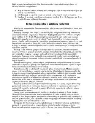 Dacă nu, puteţi să va înregistraţi chiar dumneavoastră o casetă, să vă relaxaţi şi apoi s-o
ascultaţi. Iată care este procedeul:
1. Staţi pe un scaun comod, închideţi ochii, îndreptaţi-i uşor în sus şi număraţi înapoi, aşa
cum aţi făcut dimineaţă.
2. Când ajungeţi la 1, porniţi caseta sau spuneţi-i celui care vă citeşte să înceapă.
3. După ce vă terminaţi voiajul interior imaginar, număraţi de la 1 la 5 pentru a ieşi de pe
nivelul alfa, cum aţi făcut şi dimineaţa.
Instrucţiuni pentru o călătorie fantastică
Relaxaţi-vă. Inspiraţi adânc. În timp ce expiraţi, relaxaţi-vă corpul şi adânciţi-vă şi mai mult
pe nivelul alfa.
Îndreptaţi-vă atenţia către scalp. Vizualizaţi-vă părul care pătrunde în scalp. Trimiteţi-vă
starea conştientă de-a lungul unuia dintre firele de păr, până dedesubtul scalpului. Veţi găsi
acolo o pădure de fire de păr. Mulţumiţi-i părului pentru că vă oferă o adevărată coroană.
Mulţumiţi-i scalpului pentru protecţia oferită. Puneţi-l să trimită un cuvânt de mulţumire
tuturor celulelor pielii pentru ca faci corpului un serviciu atât de important. Mergeţi ceva mai
în profunzime cu atenţia şi ajungeţi la craniu. Mulţumiţi-i craniului pentru rolul sau eroic.
Rugaţi-l sa trimită o vorba de mulţumire tuturor celulelor osoase pentru ca alcătuiesc structura
scheletului corpului.
Înaintaţi şi mai profund, ajungând cu atenţia la nivelul creierului. Trimiteţi mulţumiri
sincere şi cuvinte de apreciere creierului, un organ minunat şi sediul inteligenţei, un computer
care vă conduce corpul şi vă asigură mijloacele prin care să vă manifestaţi capacităţile
intelectuale. Avansând şi mai profund în corp, mulţumiţi-le ochilor pentru simţul văzului,
nasului pentru funcţia respiratorie şi simţul mirosului, gurii şi limbii pentru simţul gustului şi
funcţia digestivă.
În timp ce vă imaginaţi că alunecaţi prin gâtlej în stomac, mulţumiţi-i stomacului pentru
capacitatea sa digestivă, aplecaţi-vă în faţa acestui minunat laborator chimic capabil să digere
toate combinaţiile de alimente cu care îl umpleţi.
În jurul stomacului se află ficatul, pancreasul, splina şi vezica biliară. Mulţumiţi acestor
organe pentru contribuţia pe care şi-o aduc la digestie şi la alte funcţii ale organismului. La
ieşirea din stomac, intraţi în intestinul subţire. Aici veţi face o călătorie întortocheată şi lungă
până la intestinul gros. Mulţumiţi intestinului subţire pentru munca sa de continuare a
procesului de digestie şi de absorbţie a substanţelor nutritive. Când intraţi în intestinul gros,
sau în colon, acolo unde se află apendicele, mulţumiţi-i pentru munca sa de eliminare a
deşeurilor, insuficient apreciată, dar vitală.
În aceeaşi parte a corpului, mulţumiţi-le rinichilor pentru că vă curăţă sângele de toxine şi
pentru toată munca lor de eliminare a deşeurilor; mulţumiţi-le organelor de reproducere ;
mulţumiţi-le muşchilor abdominali şi rugaţi-i să le trimită un cuvânt de mulţumire tuturor
celorlalţi muşchi şi ţesuturi.
Acum, intraţi într-o venă sau arteră şi călătoriţi de-a lungul acesteia în fluxul sangvin.
Mulţumiţi-le venelor şi arterelor pentru că rămân atât de curate şi permit buna circulaţie a
sângelui în toate părţile corpului. Mulţumiţi-le fluxului sangvin, globulelor roşii ale sângelui şi
mai ales globulelor albe, care acţionează ca adevăraţi poliţişti în sistemul sangvin. Mulţumiţi-
le pentru că vă oferă imunitatea faţă de boli.
Ieşiţi puţin din fluxul sangvin, atunci când ajungeţi în plămâni. Mulţumiţi-le plămânilor
pentru că vă aprovizionează cu oxigen sângele, hrănind corpul şi eliminând toxinele.
Întoarceţi-vă în sistemul sangvin, apoi opriţi-vă din nou când ajungeţi în inima. Mulţumiţi-i
75
 