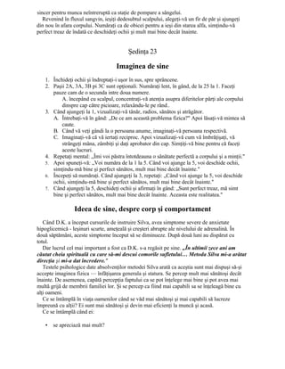 sincer pentru munca neîntreruptă ca staţie de pompare a sângelui.
Revenind în fluxul sangvin, ieşiţi dedesubtul scalpului, alegeţi-vă un fir de păr şi ajungeţi
din nou în afara corpului. Număraţi ca de obicei pentru a ieşi din starea alfa, simţindu-vă
perfect treaz de îndată ce deschideţi ochii şi mult mai bine decât înainte.
Şedinţa 23
Imaginea de sine
1. Închideţi ochii şi îndreptaţi-i uşor în sus, spre sprâncene.
2. Paşii 2A, 3A, 3B pi 3C sunt opţionali. Număraţi lent, în gând, de la 25 la 1. Faceţi
pauze cam de o secunda intre doua numere.
A. începând cu scalpul, concentraţi-vă atenţia asupra diferitelor părţi ale corpului
dinspre cap către picioare, relaxându-le pe rând..
3. Când ajungeţi la 1, vizualizaţi-vă tânăr, radios, sănătos şi atrăgător.
A. Întrebaţi-vă în gând: „De ce am această problema fizica?" Apoi lăsaţi-vă mintea să
caute.
B. Când vă veţi gândi la o persoana anume, imaginaţi-vă persoana respectivă.
C. Imaginaţi-vă că vă iertaţi reciproc. Apoi vizualizaţi-vă cum vă îmbrăţişaţi, vă
strângeţi mâna, zâmbiţi şi daţi aprobator din cap. Simţiţi-vă bine pentru că faceţi
aceste lucruri.
4. Repetaţi mental: „Îmi voi păstra întotdeauna o sănătate perfectă a corpului şi a minţii."
5. Apoi spuneţi-vă: „Voi număra de la 1 la 5. Când voi ajunge la 5, voi deschide ochii,
simţindu-mă bine şi perfect sănătos, mult mai bine decât înainte."
6. Începeţi să număraţi. Când ajungeţi la 3, repetaţi: „Când voi ajunge la 5, voi deschide
ochii, simţindu-mă bine şi perfect sănătos, mult mai bine decât înainte."
7. Când ajungeţi la 5, deschideţi ochii şi afirmaţi în gând: „Sunt perfect treaz, mă simt
bine şi perfect sănătos, mult mai bine decât înainte. Aceasta este realitatea."
Ideea de sine, despre corp şi comportament
Când D.K. a început cursurile de instruire Silva, avea simptome severe de anxietate
hipoglicemică - leşinuri scurte, ameţeală şi creşteri abrupte ale nivelului de adrenalină. În
două săptămâni, aceste simptome început să se diminueze. După două luni au dispărut cu
totul.
Dar lucrul cel mai important a fost ca D.K. s-a regăsit pe sine. „În ultimii zece ani am
căutat cheia spirituală cu care să-mi descui comorile sufletului… Metoda Silva mi-a arătat
direcţia şi mi-a dat încredere."
Testele psihologice date absolvenţilor metodei Silva arată ca aceştia sunt mai dispuşi să-şi
accepte imaginea fizica — înfăţişarea generala şi statura. Se percep mult mai sănătoşi decât
înainte. De asemenea, capătă percepţia faptului ca se pot înţelege mai bine şi pot avea mai
multă grijă de membrii familiei lor. Şi se percep ca fiind mai capabili sa se înţeleagă bine cu
alţi oameni.
Ce se întâmplă în viaţa oamenilor când se văd mai sănătoşi şi mai capabili să lucreze
împreună cu alţii? Ei sunt mai sănătoşi şi devin mai eficienţi la muncă şi acasă.
Ce se întâmplă când ei:
• se apreciază mai mult?
 