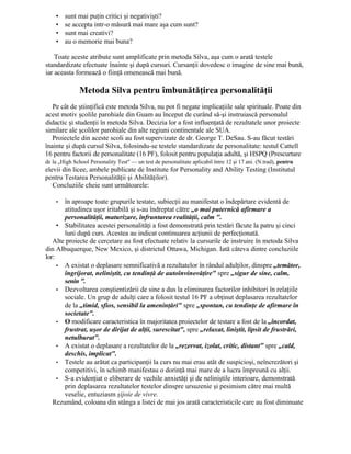 • sunt mai puţin critici şi negativişti?
• se accepta intr-o măsură mai mare aşa cum sunt?
• sunt mai creativi?
• au o memorie mai buna?
Toate aceste atribute sunt amplificate prin metoda Silva, aşa cum o arată testele
standardizate efectuate înainte şi după cursuri. Cursanţii dovedesc o imagine de sine mai bună,
iar aceasta formează o fiinţă omenească mai bună.
Metoda Silva pentru îmbunătăţirea personalităţii
Pe cât de ştiinţifică este metoda Silva, nu pot fi negate implicaţiile sale spirituale. Poate din
acest motiv şcolile parohiale din Guam au început de curând să-şi instruiască personalul
didactic şi studenţii în metoda Silva. Decizia lor a fost influenţată de rezultatele unor proiecte
similare ale şcolilor parohiale din alte regiuni continentale ale SUA.
Proiectele din aceste scoli au fost supervizate de dr. George T. DeSau. S-au făcut testări
înainte şi după cursul Silva, folosindu-se testele standardizate de personalitate: testul Cattell
16 pentru factorii de personalitate (16 PF), folosit pentru populaţia adultă, şi HSPQ (Prescurtare
de la „High School Personality Test" — un test de personalitate aplicabil între 12 şi 17 ani. (N.trad), pentru
elevii din licee, ambele publicate de Institute for Personality and Ability Testing (Institutul
pentru Testarea Personalităţii şi Abilităţilor).
Concluziile cheie sunt următoarele:
• în aproape toate grupurile testate, subiecţii au manifestat o îndepărtare evidentă de
atitudinea uşor iritabilă şi s-au îndreptat către „o mai puternică afirmare a
personalităţii, maturizare, înfruntarea realităţii, calm ".
• Stabilitatea acestei personalităţi a fost demonstrată prin testări făcute la patru şi cinci
luni după curs. Acestea au indicat continuarea acţiunii de perfecţionată.
Alte proiecte de cercetare au fost efectuate relativ la cursurile de instruire în metoda Silva
din Albuquerque, New Mexico, şi districtul Ottawa, Michigan. Iată câteva dintre concluziile
lor:
• A existat o deplasare semnificativă a rezultatelor în rândul adulţilor, dinspre „temător,
îngrijorat, neliniştit, cu tendinţă de autoînvinovăţire" spre „sigur de sine, calm,
senin ".
• Dezvoltarea conştientizării de sine a dus la eliminarea factorilor inhibitori în relaţiile
sociale. Un grup de adulţi care a folosit testul 16 PF a obţinut deplasarea rezultatelor
de la „timid, sfios, sensibil la ameninţări" spre „spontan, cu tendinţe de afirmare în
societate".
• O modificare caracteristica în majoritatea proiectelor de testare a fost de la „încordat,
frustrat, uşor de dirijat de alţii, surescitat", spre „relaxat, liniştit, lipsit de frustrări,
netulburat".
• A existat o deplasare a rezultatelor de la „rezervat, izolat, critic, distant" spre „cald,
deschis, implicat".
• Testele au arătat ca participanţii la curs nu mai erau atât de suspicioşi, neîncrezători şi
competitivi, în schimb manifestau o dorinţă mai mare de a lucra împreună cu alţii.
• S-a evidenţiat o eliberare de vechile anxietăţi şi de neliniştile interioare, demonstrată
prin deplasarea rezultatelor testelor dinspre ursuzenie şi pesimism către mai multă
veselie, entuziasm şijoie de vivre.
Rezumând, coloana din stânga a listei de mai jos arată caracteristicile care au fost diminuate
 
