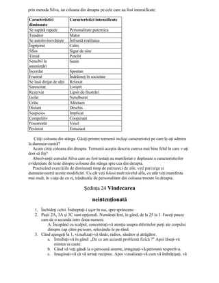 prin metoda Silva, iar coloana din dreapta pe cele care au fost intensificate:
Caracteristici
diminuate
Caracteristici intensificate
Se supără repede Personalitate puternica
Temător Matur
Se autoînvinovăţeşte Înfruntă realitatea
Îngrijorat Calm
Sfios Sigur de sine
Timid Potolit
Sensibil la
ameninţări
Senin
Încordat Spontan
Frustrat Îndrăzneţ în societate
Se lasă dirijat de alţii Relaxat
Surescitat Liniştit
Rezervat Lipsit de frustrări
Izolat Netulburat
Critic Afectuos
Distant Deschis
Suspicios Implicat
Competitiv Cooperant
Posomorât Vesel
Pesimist Entuziast
Citiţi coloana din stânga. Găsiţi printre termenii incluşi caracteristici pe care le-aţi admira
la dumneavoastră?
Acum citiţi coloana din dreapta. Termenii aceştia descriu cumva mai bine felul în care v-aţi
dori să fiţi?
Absolvenţii cursului Silva care au fost testaţi au manifestat o deplasare a caracteristicilor
evidenţiate de teste dinspre coloana din stânga spre cea din dreapta.
Practicând exerciţiile de dimineaţă timp de patruzeci de zile, veţi parcurge şi
dumneavoastră aceste modificări. Cu cât veţi folosi mult nivelul alfa, cu atât veţi manifesta
mai mult, în viaţa de cu zi, trăsăturile de personalitate din coloana trecute în dreapta.
Şedinţa 24 Vindecarea
neintenţionată
1. Închideţi ochii. Îndreptaţi-i uşor în sus, spre sprâncene.
2. Paşii 2A, 3A şi 3C sunt opţionali. Număraţi lent, în gând, de la 25 la 1. Faceţi pauze
cam de o secunda intre doua numere.
A. Începând cu scalpul, concentraţi-vă atenţia asupra diferitelor parţi ale corpului
dinspre cap către picioare, relaxându-le pe rând.
3. Când ajungeţi la 1, vizualizaţi-vă tânăr, radios, sănătos şi atrăgător.
a. Întrebaţi-vă în gând: „De ce am această problemă fizică ?" Apoi lăsaţi-vă
mintea sa caute.
b. Când vă veţi gândi la o persoană anume, imaginaţi-vă persoana respectiva.
c. Imaginaţi-vă că vă iertaţi reciproc. Apoi vizualizaţi-vă cum vă îmbrăţişaţi, vă
 