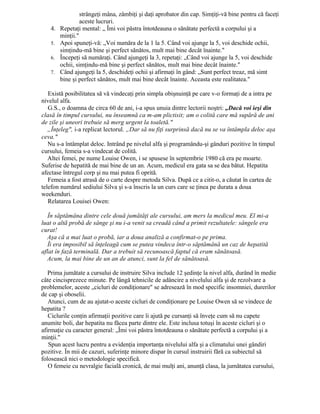 strângeţi mâna, zâmbiţi şi daţi aprobator din cap. Simţiţi-vă bine pentru că faceţi
aceste lucruri.
4. Repetaţi mental: „ Îmi voi păstra întotdeauna o sănătate perfectă a corpului şi a
minţii."
5. Apoi spuneţi-vă: „Voi număra de la 1 la 5. Când voi ajunge la 5, voi deschide ochii,
simţindu-mă bine şi perfect sănătos, mult mai bine decât înainte."
6. Începeţi să număraţi. Când ajungeţi la 3, repetaţi: „Când voi ajunge la 5, voi deschide
ochii, simţindu-mă bine şi perfect sănătos, mult mai bine decât înainte."
7. Când ajungeţi la 5, deschideţi ochii şi afirmaţi în gând: „Sunt perfect treaz, mă simt
bine şi perfect sănătos, mult mai bine decât înainte. Aceasta este realitatea."
Există posibilitatea să vă vindecaţi prin simpla obişnuinţă pe care v-o formaţi de a intra pe
nivelul alfa.
G.S., o doamna de circa 60 de ani, i-a spus unuia dintre lectorii noştri: „Dacă voi ieşi din
clasă în timpul cursului, nu înseamnă ca m-am plictisit; am o colită care mă supără de ani
de zile şi uneori trebuie să merg urgent la toaletă."
„Înţeleg", i-a replicat lectorul. „Dar să nu fiţi surprinsă dacă nu se va întâmpla deloc aşa
ceva."
Nu s-a întâmplat deloc. Intrând pe nivelul alfa şi programându-şi gânduri pozitive în timpul
cursului, femeia s-a vindecat de colită.
Altei femei, pe nume Louise Owen, i se spusese în septembrie 1980 că era pe moarte.
Suferise de hepatită de mai bine de un an. Acum, medicul era gata sa se dea bătut. Hepatita
afectase întregul corp şi nu mai putea fi oprită.
Femeia a fost atrasă de o carte despre metoda Silva. După ce a citit-o, a căutat în cartea de
telefon numărul sediului Silva şi s-a înscris la un curs care se ţinea pe durata a doua
weekenduri.
Relatarea Louisei Owen:
În săptămâna dintre cele două jumătăţi ale cursului, am mers la medicul meu. El mi-a
luat o altã probă de sânge şi nu i-a venit sa creadă când a primit rezultatele: sângele era
curat!
Aşa că a mai luat o probă, iar a doua analiză a confirmat-o pe prima.
Îi era imposibil să înţeleagă cum se putea vindeca într-o săptămână un caz de hepatită
aflat în fază terminală. Dar a trebuit să recunoască faptul că eram sănătoasă.
Acum, la mai bine de un an de atunci, sunt la fel de sănătoasă.
Prima jumătate a cursului de instruire Silva include 12 şedinţe la nivel alfa, durând în medie
câte cincisprezece minute. Pe lângă tehnicile de adâncire a nivelului alfa şi de rezolvare a
problemelor, aceste „cicluri de condiţionare" se adresează în mod specific insomniei, durerilor
de cap şi oboselii.
Atunci, cum de au ajutat-o aceste cicluri de condiţionare pe Louise Owen să se vindece de
hepatita ?
Ciclurile conţin afirmaţii pozitive care îi ajută pe cursanţi să înveţe cum să nu capete
anumite boli, dar hepatita nu făcea parte dintre ele. Este inclusa totuşi în aceste cicluri şi o
afirmaţie cu caracter general: „Îmi voi păstra întotdeauna o sănătate perfectă a corpului şi a
minţii."
Spun acest lucru pentru a evidenţia importanţa nivelului alfa şi a climatului unei gândiri
pozitive. În mii de cazuri, suferinţe minore dispar în cursul instruirii fără ca subiectul să
folosească nici o metodologie specifică.
O femeie cu nevralgie facială cronică, de mai mulţi ani, anunţă clasa, la jumătatea cursului,
 