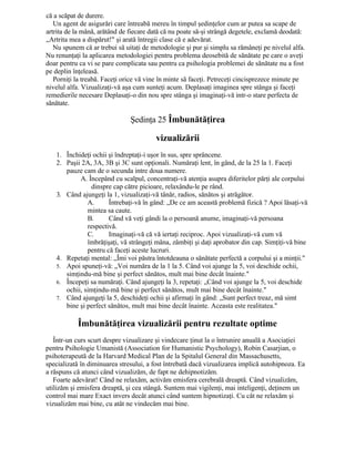 că a scăpat de durere.
Un agent de asigurări care întreabă mereu în timpul şedinţelor cum ar putea sa scape de
artrita de la mână, arătând de fiecare dată că nu poate să-şi strângă degetele, exclamă deodată:
„Artrita mea a dispărut!" şi arată întregii clase că e adevărat.
Nu spunem că ar trebui să uitaţi de metodologie şi pur şi simplu sa rămâneţi pe nivelul alfa.
Nu renunţaţi la aplicarea metodologiei pentru problema deosebită de sănătate pe care o aveţi
doar pentru ca vi se pare complicata sau pentru ca psihologia problemei de sănătate nu a fost
pe deplin înţeleasă.
Porniţi la treabă. Faceţi orice vă vine în minte să faceţi. Petreceţi cincisprezece minute pe
nivelul alfa. Vizualizaţi-vă aşa cum sunteţi acum. Deplasaţi imaginea spre stânga şi faceţi
remedierile necesare Deplasaţi-o din nou spre stânga şi imaginaţi-vă intr-o stare perfecta de
sănătate.
Şedinţa 25 Îmbunătăţirea
vizualizării
1. Închideţi ochii şi îndreptaţi-i uşor în sus, spre sprâncene.
2. Paşii 2A, 3A, 3B şi 3C sunt opţionali. Număraţi lent, în gând, de la 25 la 1. Faceţi
pauze cam de o secunda intre doua numere.
A. Începând cu scalpul, concentraţi-vă atenţia asupra diferitelor părţi ale corpului
dinspre cap către picioare, relaxându-le pe rând.
3. Când ajungeţi la 1, vizualizaţi-vă tânăr, radios, sănătos şi atrăgător.
A. Întrebaţi-vă în gând: „De ce am această problemă fizică ? Apoi lăsaţi-vă
mintea sa caute.
B. Când vă veţi gândi la o persoană anume, imaginaţi-vă persoana
respectivă.
C. Imaginaţi-vă că vă iertaţi reciproc. Apoi vizualizaţi-vă cum vă
îmbrăţişaţi, vă strângeţi mâna, zâmbiţi şi daţi aprobator din cap. Simţiţi-vă bine
pentru că faceţi aceste lucruri.
4. Repetaţi mental: „Îmi voi păstra întotdeauna o sănătate perfectă a corpului şi a minţii."
5. Apoi spuneţi-vă: „Voi număra de la 1 la 5. Când voi ajunge la 5, voi deschide ochii,
simţindu-mă bine şi perfect sănătos, mult mai bine decât înainte."
6. Începeţi sa număraţi. Când ajungeţi la 3, repetaţi: „Când voi ajunge la 5, voi deschide
ochii, simţindu-mă bine şi perfect sănătos, mult mai bine decât înainte."
7. Când ajungeţi la 5, deschideţi ochii şi afirmaţi în gând: „Sunt perfect treaz, mă simt
bine şi perfect sănătos, mult mai bine decât înainte. Aceasta este realitatea."
Îmbunătăţirea vizualizării pentru rezultate optime
Într-un curs scurt despre vizualizare şi vindecare ţinut la o întrunire anuală a Asociaţiei
pentru Psihologie Umanistă (Association for Humanistic Psychology), Robin Casarjian, o
psihoterapeută de la Harvard Medical Plan de la Spitalul General din Massachusetts,
specializată în diminuarea stresului, a fost întrebată dacă vizualizarea implică autohipnoza. Ea
a răspuns că atunci când vizualizăm, de fapt ne dehipnotizăm.
Foarte adevărat! Când ne relaxăm, activăm emisfera cerebrală dreaptă. Când vizualizăm,
utilizăm şi emisfera dreaptă, şi cea stângă. Suntem mai vigilenţi, mai inteligenţi, deţinem un
control mai mare Exact invers decât atunci când suntem hipnotizaţi. Cu cât ne relaxăm şi
vizualizăm mai bine, cu atât ne vindecăm mai bine.
 