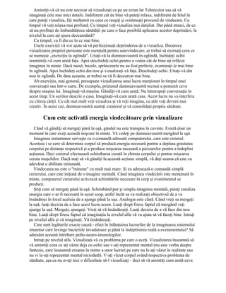 Amintiţi-vă că nu este necesar să vizualizaţi ca pe un ecran lat Tehnicolor sau să vă
imaginaţi cele mai mici detalii. Indiferent cât de bine vă puteţi relaxa, indiferent de felul în
care puteţi vizualiza, fiţi mulţumit cu ceea ce reuşiţi şi continuaţi procesul de vindecare. Cu
timpul vă veţi relaxa mai profund. Cu timpul veţi vizualiza mai detaliat. Dar până atunci, de ce
să nu profitaţi de îmbunătăţirea sănătăţii pe care o face posibilă aplicarea acestor deprinderi, la
nivelul la care aţi ajuns deocamdată?
Cu timpul, va fi din ce în ce mai bine.
Unele exerciţii vă vor ajuta să vă perfecţionaţi deprinderea de a vizualiza. Deoarece
vizualizarea propriei persoane este esenţială pentru autovindecare, ar trebui să exersaţi ceea ce
se numeşte „exerciţiu la oglindă". Uitaţi-vă la dumneavoastră în oglindă, închideţi ochii
reamintiţi-vă cum arată faţa. Apoi deschideţi ochii pentru a vedea cât de bine aţi refăcut
imaginea în minte. Dacă nasul, buzele, sprâncenele nu au fost perfecte, examinaţi-le mai bine
în oglindă. Apoi închideţi ochii din nou şi vizualizaţi-vă faţa. Deschideţi ochii. Uitaţi-vă din
nou în oglindă. De data aceasta, ar trebui sa vă fi descurcat mai bine.
Alt exerciţiu, mai general, presupune vizualizarea unui lucru menţionat în timpul unei
conversaţii sau într-o carte. De exemplu, prietenul dumneavoastră tocmai a pomenit ceva
despre maşina lui. Imaginaţi-vă maşina. Gândiţi-vă cum arată. Nu întrerupeţi conversaţia în
acest timp. Un scriitor descrie o casa. Imaginaţi-vă cum arată casa. Acest lucru nu va interfera
cu citirea cărţii. Cu cât mai mult veţi vizualiza şi vă veţi imagina, cu atât veţi deveni mai
creativ. În acest caz, dumneavoastră sunteţi creatorul şi vă consolidaţi propria sănătate.
Cum este activată energia vindecătoare prin vizualizare
Când vă gândiţi să mergeţi până la uşă, gândul nu este transpus în cuvinte. Există doar un
moment în care aveţi această mişcare în minte. Vă vedeţi pe dumneavoastră mergând la uşă.
Imaginea instantanee serveşte ca o comandă adresată computerului, care este creierul.
Acestuia i se cere să determine corpul să producă energia necesară pentru a deplasa greutatea
corpului pe distanţa respectivă şi a produce mişcarea necesară a picioarelor pentru a îndeplini
acţiunea. Deci creierul efectuează schimbarea cerută în chimia corpului şi pentru mişcarea
ceruta muşchilor. Dacă staţi să vă gândiţi la această acţiune simplă, vă daţi seama că este cu
adevărat o abilitate minunată.
Vindecarea nu este o "minune" cu mult mai mare. Şi ea adresează o comandă simplă
creierului, care este iniţiată de o imagine mentală. Când imaginea vindecării este menţinută în
minte, computerul creierului activează schimbările necesare în corp şi evenimentul se
produce.
Ştiţi cum să mergeţi până la uşă. Schimbând pur şi simplu imaginea mentală, puteţi canaliza
energia care v-ar fi necesară în acest scop, astfel încât sa va realizaţi obiectivul de a va
însănătoşi în locul aceluia de a ajunge până la uşa. Analogia este clară. Când vreţi sa mergeţi
la uşă, luaţi decizia de a face acest lucru acum. Luaţi drept firesc faptul că mergând veţi
ajunge la uşă. Mergeţi; ajungeţi. Vreţi să vă însănătoşiţi. Luaţi decizia de a vă face din nou
bine. Luaţi drept firesc faptul că imaginaţia la nivelul alfa vă va ajuta să vă faceţi bine. Intraţi
pe nivelul alfa şi vă imaginaţi. Vă însănătoşiţi.
Care sunt legăturile exacte cauză - efect în înlănţuirea lucrurilor de la imaginarea sistemului
imunitar care învinge bacteriile invadatoare şi până la îndeplinirea reală a evenimentului? Să
adresăm această întrebare psiho-neuro-imunologilor.
Intraţi pe nivelul alfa. Vizualizaţi-vă cu problema pe care o aveţi. Vizualizarea înseamnă să
vă amintiţi ceea ce aţi văzut deja cu ochii sau v-aţi reprezentat mental (nu este vorba despre
fantezie, care înseamnă crearea în minte a unor lucruri pe care nu le-aţi văzut în realitate sau
nu vi le-aţi reprezentat mental niciodată). V-aţi văzut corpul având respectiva problema de
sănătate, aşa ca nu aveţi nici o dificultate să-l vizualizaţi - deci să vă amintiţi cum arată ceva
 